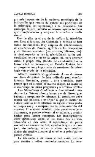 AYl'DAS TÉCNICAS 207
gro más importante de la moderna tecnología de la
instrucción que resulta de aplicar los principios de
la psicología del aprendizaje a la educación. Sin
embargo, existen también numerosas ayudas técnicas
que complementan y mejoran la enseñanza tradi-
cional.
Una de ellas es el uso de la radio y la televisión
con fines didácticos. En Colombia y México se han
usado en campañas muy amplias de alfabetización,
de enseñanza de técnicas agrícolas a los campesinos
y de diversas materias (matemáticas, idiomas, etc).
A nivel superior se usa la televisión en varias uni-
versidades, entre otras en la Argentina, para enseñar
cursos a grupos muy grandes de estudiantes. En la
Universidad de Wisconsin, en Estados Unidos, hay
un programa muy importante de enseñanza de psico-
logía con ayuda de la televisión.
Merece mencionarse igualmente el uso de discos
con fines didácticos. Se han utilizado para enseñar
idiomas, literatura, poesía y arte dramático, pero
parece que su alcance es mucho mayor. El material
se distribuye en forma progresiva y a diversos niveles.
Los laboratorios de idiomas se han refinado mu-
cho en los últimos años, y hacen uso de discos, gra-
badoras y programas de refuerzo. El estudiante debe
repetir una palabra, o anticipar la que el locutor va
a decir; acertar es el refuerzo; en algunos casos graba
su propia voz y la compara con la pronunciación del
maestro. El material también debe presentarse gra-
dualmente, es preciso reforzar al estudiante, y asociar
hechos para formar conceptos. Las investigaciones
sobre aprendizaje verbal se han usado casi sin mo-
dificación en esta área; el aprendizaje de pares
asociados es sumamente útil; estudiar lenguas extran-
jeras, sin embargo, no es lo mismo que estudiar
sílabas sin sentido aunque el estudiante principiante
parece creerlo.
La televisión y los discos se han usado incl uso
para enseñar a niños retrasados mentales. La tele-
 