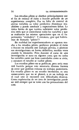 14 LA EXPERIMENTACIÓN
Los estudios piloto se diseñan principalmente con
el fin de estimar el éxito o fracaso probable de un
experimento completo. Por su falta de control de
ciertas variables su valor predictivo disminuye muo
chísimo y puede conducir a expectaciones falsas. L3
única forma de que tuviera suficiente valor predico
tivo sería que se controlaran todas las variables y qut
se realizaran las mismas operaciones que en el ex·
perimento "verdadero". Y entonces, ¿por qué habría.
mos de llamarlo "piloto"?
En realidad los experimentadores se oponen mu-
cho a los estudios piloto, prefieren predecir el éxito
o fracaso en relación con trabajos previos, y planean
sus mvestigaciones en forma definitiva, muchas veces
usando la intuición. Pero durante el curso de una
investigación se nota en algunos casos que no todas
las variables están tan bien controladas como se creía,
y entonces el estudio se vuelve piloto.
Los estudios piloto no se publican, pero sería muy
útil hacerlo porque esto mostraría diversas fuentes
de error que podrían evitarse en trabajos posteriores.
Un estudio piloto es un estudio inconcluso, es una
consecuencia que no se planeó, o es un trabajo en
el cual uno se encontró con dificultades técnicas.
Como exploración de un área de investigación puede
ser útil siempre que se tome con las precauciones del
caso.
 