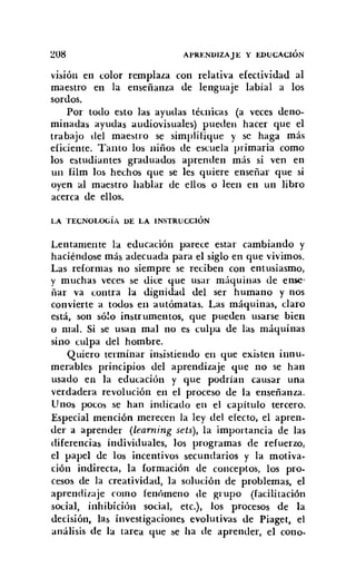 ~08 Al'RENVlZAJE y EDUCACIÓN
vrsron en color remplaza con relativa efectividad al
maestro en la enseñanza de lenguaje labial a los
sordos.
Por todo esto las ayudas técnicas (a veces deno-
minadas ayudas audiovisuales) pueden hacer que el
trabajo del maestro se simplifique y se haga más
eficiente. Tanto los niños de escuela primaria como
los estudiantes graduados aprenden más si ven en
un film los hechos que se les quiere enseñar que si
oyen al maestro hablar de ellos o leen en un libro
acerca de ellos.
LA TECNOLOGíA VE LA INSTRUCCiÓN
Lentamente la educación parece estar cambiando y
haciéndose más adecuada para el siglo en que vivimos.
Las reformas no siempre se reciben con entusiasmo,
y muchas veces se dice que usar máquinas de ense-
ñar va contra la dignidad del ser humano y nos
convierte a todos en autómatas. Las máquinas, claro
está, son sólo instrumentos, que pueden usarse bien
o mal. Si se usan mal no es culpa de las máquinas
sino culpa del hombre.
Quiero terminar insistiendo en que existen innu-
merables principios del aprendizaje que no se han
usado en la educación y que podrían causar una
verdadera revolución en el proceso de la enseñanza.
Unos pocos se han indicado en e! capítulo tercero.
Especial mención merecen la ley de! efecto, el apren-
der a aprender (learning sets), la importancia de las
diferencias individuales, los programas de refuerzo,
el papel de los incentivos secundarios y la motiva.
ción indirecta, la formación de conceptos, los pro-
cesos de la creatividad, la solución de problemas, el
aprendizaje como fenómeno de grupo (facilitación
social, inhibición social, etc.), los procesos de la
decisión, las investigaciones evolutivas de Piaget, el
análisis de la tarea que se ha de aprender, el cono-
 