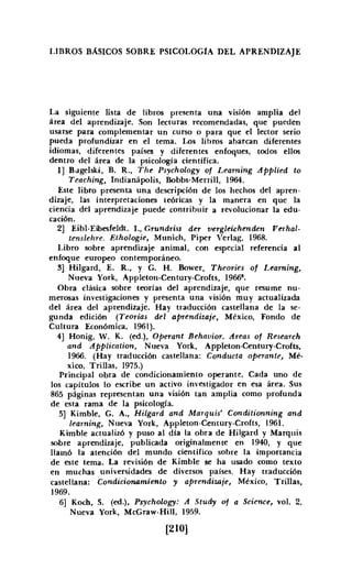 LIBROS BÁSICOS SOBRE PSICOLOGíA DEL APRENDIZAJE
La siguiente lista de libros presenta una visión amplia del
área del aprendizaje. Son lecturas recomendadas, que pueden
usarse para complementar un curso o para que el lector serio
pueda profundizar en el tema. Los libros abarcan diferentes
idiomas, diferentes países y diferentes enfoques, todos ellos
dentro del área de la psicología científica.
1] Bugelski, B. R., The Psychology of Learning Applied to
Teaching, Indianápolis. Bobbs-Merrill, 1964.
Este libro presenta una descripción de los hechos del apren·
dízaje, las interpretaciones teóricas y la manera en que la
ciencia del aprendizaje puede contribuir a revolucionar la edu-
cación.
2] Eibl-Eibesfeldt. L, Grundriss der oergleichenden Verbal-
tenslehre. Ethologie, Munich, Piper VerIag. 1968.
Libro sobre aprendizaje animal, con especial referencia al
enfoque europeo contemporáneo.
3] Hilgard, E. R., Y G. H. Bower, Theories 01 Leaming,
Nueva York, Appleton-Century-Crofts, 1966".
Obra clásica sobre teorías del aprendizaje, que resume nu-
merosas investigaciones y presenta una visión muy actualizada
del área del aprendizaje. Hay traducción castellana de la se-
gunda edición (Teorías del aprendizaje, México, Fondo de
Cultura Económica, 1961).
4] Honig, W. K. (ed.), Operant Behauior, Areas of Research
and Application, Nueva York, Appleton-Century-Crofts,
1966. (Hay traducción castellana: Conducta operante, Mé-
xico, Trillas, 1975.)
Principal obra de condicionamiento operante. Cada uno de
los capítulos lo escribe un activo investigador en esa área. Sus
865 páginas representan una visión tan amplia como profunda
de esta rama de la psicología.
5] Kimble,G. A., Hilgard and Marquis' Conditionning and
learning, Nueva York, Appleton-Century-Crofts, 1961.
Kimble actualizó y puso al día la obra de Hilgard y Marquis
sobre aprendizaje, publicada originalmente en 1940, y que
llamó la atención del mundo científico sobre la importancia
de este tema. La revisión de Kimble se ha usado como texto
en muchas universidades de diversos países. Hay traducción
castellana: Condicionamiento y aprendizaje, México, Trillas,
1969.
6] Koch, S. (oo.), Psychology: A Study of a Science, vol. 2.
Nueva York, McGraw-HiII, 1959.
[210]
 