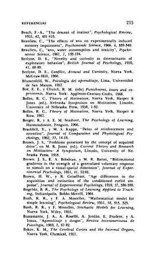 REFERENCIAS 215
Beach, F.' A., "The descent of instinct", Psychological Reuieui,
1955. 62, 401-410.
Beaulíeu, C.• "The effects of RNA on experimentallv indueed
memory impairment", Psychonomic Science, 1966, 6, !l!l9-!l40.
Beaulieu, C., "RNA, water consumption and toxicity", Psycho-
nomic Science, 1967, 7, 19!1-194.
Berlyne, D. E., "Novelty and curiosity as determínants of
exploratory behavior", British [ournal of Psychology, 1950.
41, 68-80.
Berlyne. D. E., Conflict, Arousal and Curiositv, Nueva York,
McGraw-Hill, 1960.
Blumenfeld, V.• Psicología del aprendizaje. Lima, Universidad
de San Marcos, 1957.
Boe, E. E., Y Chureh, R. M. (eds.) Punishment, issues and ex-
periments, Nueva York: Appleton-Centurv-Crofts, 1968.
Bolles, R. C., 'Theorv of Motivation, Nueva York, Harper &:
Jones (ed.), Nebraska Symposiurll 071 Motioation, Lincoln,
University of Nebraska Press, 1958, 1-!l2.
Bolles, R. C., Theory of Motivatiotl, Nueva York, Harper &:
Row, 1967.
Borger, R, y A. E. M. Seashore, The Psychology of Learning,
Harmondswon, Penguin, 1966.
Braekbill. Y., y M. S. Kappy, "Delay of reinforeement and
retenrlon", [ournal of Comparatiue and Physiological Psv-
chology, 1962. 55, )4-18.
Brown, J. S.• "Problems presented by the coneept of aequired
drive", en M. R. Jones (ed.), Current 'Theory and Research
on Motivation: A Symposium, Lincoln, Universíty of Ne-
braska Press, 195!l.
Brown, J. S.• E. A. Bilodeau, y M. R. Baron, "Bidirectional
gradients in the strength of a generalized volunrarv response
to sumulí on a visual-spatial dimension", [ournal of Exper-
rimental Psychologv, 1951, 41, 52-61.
Brown, H. V., Y R. Ceiselhart, "Age differenees in the
acquisition and extinction of the conditioned eyelid res-
ponse", [ournal of Experimental Psychology, 1959, 57, 386-388.
Bugelski, B. R., The Psychology of Learning Applied to T'each-
ing, Indianápolis, Bobbs-Merrill, 1964.
Bush, R. R., Y F. A. Mosteller, "Mathematical model for
simple leaming", Psychological Reuieur, 1951. 58, 313. 323.
Bush, R. R., Y F. Mosteller, Stochastic Models tor Learning,
Nueva York, Wiley, 1955.
Bustarnante, J. A., A. Roselló, A. Jordán, E. Pradere, y A.
Insua, "Aprendizaje y drogas", Revista Interamericana de
Psicología, 1969. J, 67-82.
Bykov, K. M.• The Cerebral Cortex and the Internal Organs,
Nueva York, Chemical, 1957.
 
