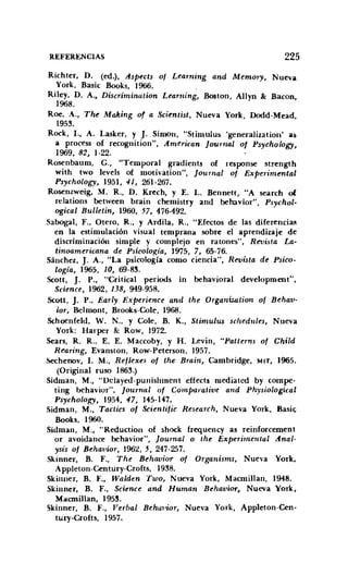 REFERENCIAS 225
Richter, D. (ed.), Aspects of Learning and Memory, Nueva
York, Basic Books, 1966.
Riley, D. A., Discrimination Learning, Boston, AlIyn & Bacon,
1968.
Roe, A., The Making of a Scientist, Nueva York, Dodd-Mead,
1953.
Rack, r., A. Lasker, y J. Simon, "Stimulus 'generalization' as
a process of recognition", American [ournal of Psychology,
1969, 82, 1-22.
Rosenbaum, G., "Temporal gradients of response strength
with two levels of motivation", [ournal of Experimental
Psychology, 1951, 41, 261-267.
Rosenzweig, M. R., D. Krech, y E. L. Bennett, "A search of
relations between brain chemistry and behavior", Psychol-
ogical Bulletin, 1960, 57, 476·492.
Sabogal, F., Otero, R., y Ardila, R., "Efectos de las diferencias
en la estimulación visual temprana sobre el aprendizaje de
discriminación simple y complejo en ratones", Revista La-
tinoamericana de Psicologia, 1975, 7, 65-76.
Sánchez, J. A., "La psicología como ciencia", Revista de Psico-
logía, 1965, 10, 69-83.
Scott, J. P., "Critical periods in behavioral development",
Science, 1962, 138, 949-958.
Seott, J. P., Early Experience and the Organization of Behau-
ior, Belmont, Brooks-Cole, 1968.
Schoenfeld, W. N.. y Cole, B. K., Stimulus schedules, Nueva
York: Harper & Row, 1972.
Sears, R. R., E. E. Maccoby, y H. Levin, "Patterns of cui«
Rearing, Evanston, Row-Peterson, 1957.
Sechenov, 1. M., Retlexes of the Brain, Cambridge, MIT, 1965.
(Original ruso 1863.)
Sidman, M., "Dclayed-punishment effects ruediatcd by compe·
ting behavior". [ournal of Comparatiue and Physiological
Psychology, 1954, 47, 145-147.
Sidman, M., Tactics of Scientiiic Research, Nueva York, Basic
Books, 1960.
Sidman, M., "Reduction of shock frequency as reinforcement
or avoidance behavior", [ournal o the Experimental Anal-
ysis of Behavior, 1962, 5, 247-257.
Skinner, B. F., The Behavior of Organisms, Nueva York.
Appleton-Century-Crofts, 1938.
Skiuner, B. F., Walden Two, Nueva York, Macmillan, 1948.
Skinner, B. F., Seience and Human Behauior, Nueva York,
Macmillan, 1953.
Skinner, B. F., Verbal Behavior, Nueva York, Appleton-Cen-
tury-Crofts, 1957.
 