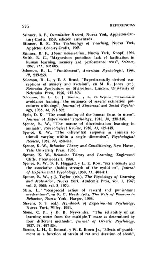 226 REFERENCIAS
Skirmer, B. F., Cumulatiue Record, Nueva York, Appleton-Cen-
turv-Croíts, 1959, edición aumentada.
Skinner, B. F., The Technology of Teaching, Nueva York,
Appleton-Century-Crofts, 1968.
Skinner, B. F., About behauiorism, Nueva York, Knopf, 1974.
Smith, R. G., "Magnesium pemoline: lack of facilitation in
human learning, memory and performance tests", Science,
1967, 155, 603·605.
Solomon, R. L., "Punishment", American Psychologi.•t, 1964,
19, 239-253.
Solomon, R. L., Y E. S. Brush, "Experimentally derived con-
ceptions of anxiety and aversion", en M. R. Jones (ed.),
Nebraska Symposium on Motivation, Lincoln, University of
Nebraska Press, 1956, 212-305.
Solomon, R. L., L. J. Kamin, y L. C. Wynne, "Traumatic
avoidance learning: the outcomes of severa] extinction pro-
cedures with dogs", ]oumal of A bnormal and Social Psychol-
ogy, 1953, 48, 291-302.
Spelt, D. K., "The conditioning of the human fetus in u tero",
[ournal 01 Experimental .Psychology, 1948, 38, 338-346.
Spence, K. W., "The nature of discrimination learning in
animals", Psychological Reoieur, 1936, 43, 427·449.
Spence, K. W., "The differential response in animals to
stimuli varying within a single dimensión", Psychological
Reoieur, 1937, 44, 430-444.
Spence, K. W., Behauior Theory and Ccmditioning, New Haven,
Yale University Press, 1956.
Spence, K. W., Beluiuior Theory and Learning, Englewood
Cliffs, Prentice-Hall. 1960.
Spence, K. W., D. F. Haggard, y L. E. Ross, "ves intensity and
the associative (habit) strength of the eyelid CRoo, [ournal
01 Experimental Psychology, 1958, 55, 404·411.
Spence, K. W., y J. Taylor (eds.), The Psychology of Learning
alld Motiuation, Nueva York, Academic Press, vol. 1, 1967;
vol. 2. 1968; vol. 3, 1970.
Stein, L.,' "Reciprocal action of reward and punishment
mechanisms", en R. G. Heath (ed.), The Role of Pleasure in
Behaoior, Nueva York, Harper, 1964.
Stevens, S. S. (ed.), Handbook of Experimental Psychology,
Nueva York, Wiley, 1951.
Stone, C. P., y D. B. Nyswander, "The reliability of rat
learning scores from the rnultiple-T maze as determined by
four different rnethods", [ournal of Genetic Psychology,
1927, 31, 497·524.
Storrns, L. H., G. Boroezi, y W. E. Broen Jr., "Effects of punish-
ment as a function of strain of rat and duration of shock",
 