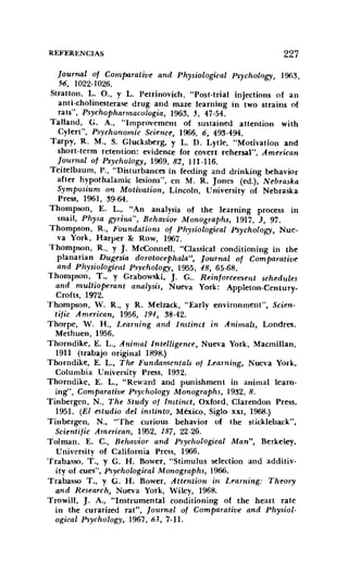 REFERENCIAS 227
[ournal of Comparatioe and Physiological Psychology, 1963,
56, 1022-1026.
Stratton, L. O., Y L. Petrinovích, "Post-tria! injections of an
anti-cholinesterase drug and maze learning in two strains of
rats", Psvchopharmacologia, 1963, 5, 47-54.
Talland, G. A., "Irnprovernent of sustained attention with
Cvlert", Psychonomic Science, 1966, 6, 493-494.
Tarpv, R. M., S. Glucksberg, y L. D. Lytle, "Motivation and
short-term retention: evidence for covert rehersal", American
[ournal of Psychology, 1969,82, 111-116.
Teitelbaurn, P., "Disturbances in feeding and drinking behavior
after hypothalamic lesíons", en M. R. Jones (ed.), Nebraska
Symposium on Motivation, Lincoln, Universítv of Nebraska
Press, 1961, 39-64.
Thompson, E. L., "An analysís of the learning process in
snail, Physa gyrilla", Behauior Monographs, 1917, 3, 97.
Thompson, R., Foundations of Physiological Psychology, Nue-
va York, Harper &: Row, 1967.
Thompson, R., y J. McConnelI, "Classical conditioning in the
planarian Dugesia dorotocephala", [ournal of Com paratiue
and Physiological Psychology; 1955, 48, 65-68.
Thompson, T., y Grabowski, J. G.. Reiniorcemesii schedules
and multioperant analysis, Nueva York: Appleton-Century-
Crofts, 1972.
Thompson, ·W. R., y R. Melzack, "Early environment", Scien-
tiiic American, 1956, 194, 38-42.
Thorpe, W. H., Learning alld Instinct in Animals, Londres,
Methuen, 1956.
Thomdike, E. L., Animal Intelligence, Nueva York, Macmillan,
1911 (trabajo original 1898.)
Thorndike, E. L., The Furulamentals of Learning, Nueva York,
Columbia Uníversitv Press, 1932.
Thorndike, E. L., "Reward and punishment in animal learn-
ing", Comparatioe Ps)'chology Monographs, 1932, 8.
Tinbergen, N., The Study of lnstinct, Oxford, CIarendon Press,
1951. (El estudio del instinto, México, Siglo XXI, 1968.)
Tinbergen, N., "The curious behavior uf the stíckleback",
Scientijic American, 1952, 187, 22-26.
Tolman, E. c., Behaoior and Psychological Man", Berkeley,
University of California Press, 1966.
Trabasso, T., y G. H. Bower, "Stimulus selection and additiv-
ity of cues", Psychological Monographs, 1966.
Trabasso T., y G. H. Bower, Attetltion in Learning: Theory
and Research, Nueva York, Wiley, 1968.
Trowill, J. A., "Instrumental conditioning of the heart rate
in the curarized rat", [ournal of Comparatiue and Physiol-
ogical Psychology, 1967,63,7-11.
 