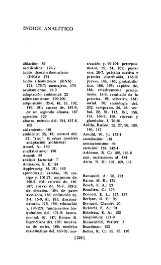 íNDICE ANALíTICO
ablación: 89
acetilcolina: 176-7
ácido desoxirribonucleico
(DNA): 174
ácido ribonuc1eico (RNA):
17I. 173·7; mensajero. 174
acuñamiento: 28-9
adaptación ambiental: 22
adiestramiento: 199-200
adquisición: 35-6. 48. 55. 102.
149. 191; curvas de. 187-9;
de un segundo idioma. 187
agresión: 126
ahorro. método del: 154. 157-8.
168
aislamiento: 161
ambiente: 25. 42; control del.
61; "rico". 8; véase también
adaptación ambiental
Amsel, A.: 150
analfabetismo: 196
Anand: 89
análisis factorial: 7
Anderson, E. E.: 94
Applezweig. M. H.: 149
aprendizaje: cambio. 18; cas-
tigo y, 105-27; conjuntos de.
140·2. 208; criterio de, 146-
147; curvas de, 36-7. 193-5:
de elección. 184; de pares
asociados. 186; definición de.
3-4. 15-9. 81. 191; discrimi-
natorio, 113. 186; educación
y. 196·209; fundamentos bio-
químicos del. 171-9: instru-
mental. 67. 147; límites fi-
logenéticos del, 198: rnecáni-
co de series, 186; modelos
matemáticos del. 180-95; mo-
tivación y. 99·104; percepto-
motor. 22. 34. 167; poste-
rior. 26·7; práctica masiva y
práctica distribuida. 168·9;
previo, 144, 163; probabilís-
tico. 186. 195; rapidez de.
168; relativamente perma-
nente, 18-9; resultado de la
práctica, 19; selectivo. 164;
social, 70: tecnología del.
202; temprano. 26. 28; ver-
bal. 22. 34. 113. 151. 156.
158. 166-9. 198; visceral y
glandular. 3. 70-80
Ardrla, Rubén: 25. 27. 96. 109.
140. 147
Arnold, W. J.: 133·4
asimilación: 161
asociacionismo: 44
atención: 137. 142·4
Atk inson, R. C.; 182. 185-6
azar. oscilaciones al: 184
Azrin, N. H.: 107. 109, 111
Banuazjzi, A.: 76. 173
Baron, M. R.: 132
Beach, F. A.: 23
Beaulieu, C.: 175
Bennett, E. L.: 173, 177
Berlyne, D. E.: 95
Bernard. Claude: 20
Bicknell, E. A.: 94
Bilodeau, E. A.: 132
bioquímica: 171-9
Blumenfeld, Walter: 3
Boardman: 122
Bolles. R. C.: 82. 86. 116
[ 229]
 