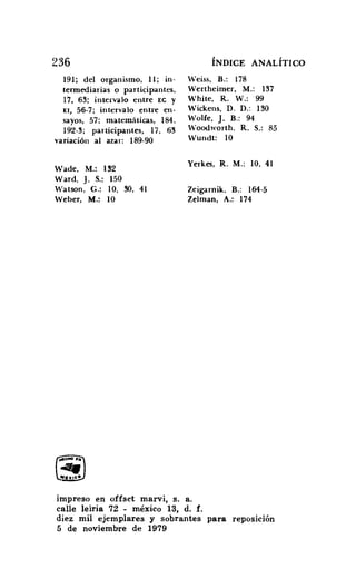 236
191; del organismo, ll; in-
termediarias o participantes,
17, 63; intervalo entre EC y
El, 56-7; intervalo entre en-
sayos, 57: matemáticas, 184.
192-3; participantes, 17, 63
variación al azar: 189-90
Wade, M.: 132
Ward, J. S.; 150
Watson, G.: 10, 30, 41
Weber, M.: 10
ÍNDICE ANALÍTICO
Weiss, B.: 178
Wertheimer, M.: 137
White, R. W.: 99
Wickens, D. D.: 130
Wolfe, J. B.: 94
Woodworth, R. S.: 85
Wundt: 10
Yerkes, R. M.: io, 41
Zeigarnik, B.: 164-5
Zelman, A.: 174
impreso en offset marvi, s, a.
ealle leiria 72 - méxico 13, d. f.
diez mil ejemplares y sobrantes para reposición
5 de noviembre de 1979
 