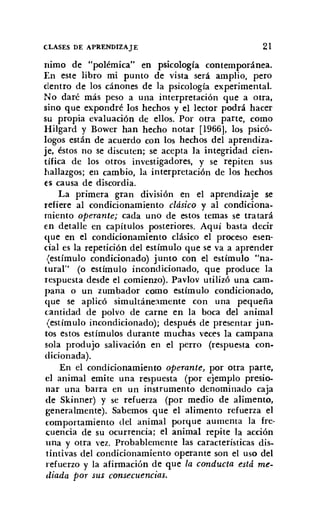 CLASES DE APRENDIZAJE 21
nimo de "polémica" en psicología contemporánea.
En este libro mi punto de vista será amplio, pero
dentro de los cánones de la psicología experimental.
No daré más peso a una interpretación que a otra,
sino que expondré los hechos y el lector podrá hacer
su propia evaluación de ellos. Por otra parte, como
Hilgard y Bower han hecho notar [1966], los psicó-
logos están de acuerdo con los hechos del aprendiza-
je, éstos no se discuten; se acepta la integridad cien-
tífica de los otros investigadores, y se repiten sus
hallazgos; en cambio, la interpretación de los hechos
('5 causa de discordia.
La primera gran división en el aprendizaje se
refiere al condicionamiento clásico y al condiciona-
miento operante; cada uno de estos temas se tratará
en detalle en capítulos posteriores. Aquí basta decir
que en el condicionamiento clásico el proceso esen-
cial es la repetición del estímulo que se va a aprender
<estímulo condicionado) junto con el estímulo "na-
tural" (o estímulo incondicionado, que produce la
respuesta desde el comienzo). Pavlov utilizó una cam-
pana o un zumbador como estímulo condicionado,
que se aplicó simultáneamente con una pequeña
cantidad de polvo de carne en la boca del animal
(estímulo incondicionado); después de presentar jun-
tos estos estímulos durante muchas veces la campana
sola produjo salivación en el perro (respuesta con-
dicionada).
En el condicionamiento operante, por otra parte,
el animal emite una respuesta (por ejemplo presio-
nar una barra en un instrumento denominado caja
de Skinner) y se refuerza (por medio de alimento,
generalmente). Sabemos que el alimento refuerza el
comportamiento del animal porque aumenta la fre-
cuencia de su ocurrencia; el animal repite la acción
una y otra vez. Probablemente las características dis-
tíntivas del condicionamiento operante son el uso del
refuerzo y la afirmación de que la conducta está me-
diada por sus consecuencias.
 