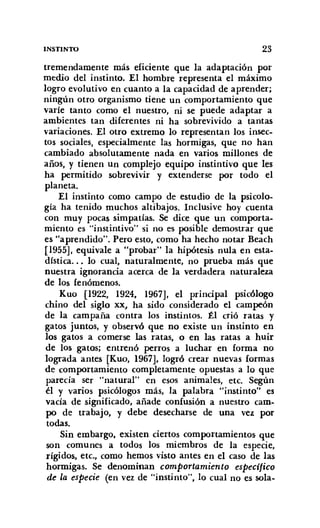 INSTINTO 23
tremendamente más eficiente que la adaptación por
medio del instinto. El hombre representa el máximo
logro evolutivo en cuanto a la capacidad de aprender;
ningún otro organismo tiene un comportamiento que
varíe tanto como el nuestro, ni se puede adaptar a
ambientes tan diferentes ni ha sobrevivido a tantas
variaciones. El otro extremo lo representan los insec-
tos sociales, especialmente las hormigas, que no han
cambiado absolutamente nada en varios millones de
años, y tienen Un complejo equipo instintivo que les
ha permitido sobrevivir y extenderse por todo el
planeta.
El instinto como campo de estudio de la psicolo-
gía ha tenido muchos altibajos. Inclusive hoy cuenta
con muy pocas simpatías. Se dice que un comporta-
miento es "instintivo" si no es posible demostrar que
es "a prendido". Pero esto, como ha hecho notar Beach
[1955], equivale a "probar" la hipótesis nula en esta-
dística... lo cual, naturalmente, no prueba más que
nuestra ignorancia acerca de la verdadera naturaleza
de los fenómenos.
Kuo [1922, 1924, 1967], el principal psicólogo
chino del siglo xx, ha sido considerado el campeón
de la campaña contra los instintos. Él crió ratas y
gatos juntos, y observó que no existe un instinto en
los gatos a comerse las ratas, o en las ratas a huir
de los gatos; entrenó perros a luchar en forma no
lograda antes [Kuo, 1967], logró crear nuevas formas
de comportamiento completamente opuestas a lo que
parecía ser "natural" en esos animales, etc. Según
él y varios psicólogos más, la palabra "instinto" es
vacía de significado, añade confusión a nuestro cam-
po de trabajo, y debe desecharse de una vez por
todas.
Sin embargo, existen ciertos comportamientos que
son comunes a todos los miembros de la especie,
rígidos, etc., como hemos visto antes en el caso de las
hormigas. Se denominan comportamiento especifico
de la especie (en vez de "instinto", lo cual no es sola-
 