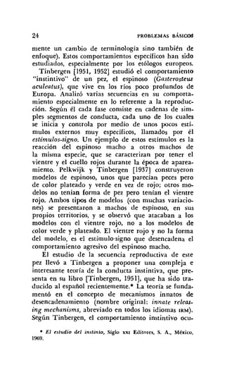 24 PROBLEMAS BÁSIco!l
mente un cambio de terminología sino también de
enfoque). Estos comportamientos específicos han sido
estudiados, especialmente por los etólogos europeos.
Tinbergen [1951, 1952] estudió el comportamiento
"instintivo" de un pez, el espinoso (Gasterosteus
aculeatus), que vive en los ríos poco profundos de
Europa. Analizó varias secuencias en su comporta-
miento especialmente en lo referente a la reproduc-
ción. Según él cada fase consiste en cadenas de sim-
ples segmentos de conducta, cada uno de los cuales
se inicia y controla por medio de unos pocos estí-
mulos externos muy específicos, llamados por él
estímulos-signo. Un ejemplo de estos estímulos es la
reacción del espinoso macho a otros machos de
la misma especie, que se caracterizan por tener el
vientre y el cuello rojos durante la época de aparea-
miento. Pelkwijk y Tinbergen [1937] construyeron
modelos de espinoso, unos que parecían peces pero
de color plateado y verde en vez de rojo; otros mo-
delos no tenían forma de pez pero tenían el vientre
rojo. Ambos tipos de modelos (con muchas variacio-
nes) se presentaron a machos de espinoso, en sus
propios territorios, y se observó que atacaban a los
modelos con el vientre rojo, no a los modelos de
color verde y plateado. El vientre rojo y no la forma
del modelo, es el estímulo-signo que desencadena el
comportamiento agresivo del espinoso macho.
El estudio de la secuencia reproductiva de este
pez llevó a Tinbergen a proponer una compleja e
interesante teoría de la conducta instintiva, que pre-
senta en su libro [Tinbergen, 1951], que ha sido tra-
ducido al español recientemente." La teoría se funda-
mentó en el concepto de mecanismos innatos de
desencadenamiento (nombre original: innate releas-
ing mechanisms, abreviado en todos los idiomas IRM).
Según Tinbergen, el comportamiento instintivo ocu-
• El estudio del instinto, Siglo XXI Editores, S. A.• México,
1969.
 