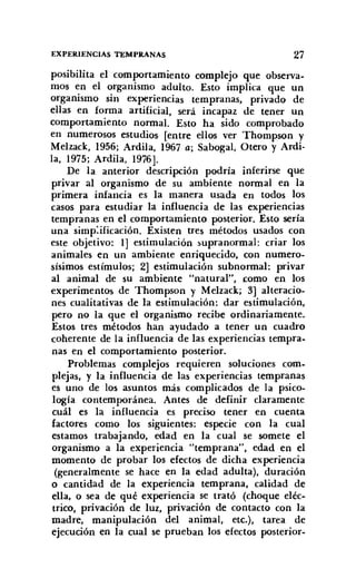 EXPERIENCIAS TEMPRANAS 27
posibilita el comportamiento complejo que observa-
mos en el organismo adulto. Esto implica que un
organismo sin experiencias tempranas, privado de
ellas en forma artificial, será incapaz de tener un
comportamiento normal. Esto ha sido comprobado
en numerosos estudios [entre ellos ver Thompson y
Melzack, 1956; Ardila, 1967 a; Sabogal, Otero y Ardi-
la, 1975; Ardila, 1976].
De la anterior descripción podría inferirse que
privar al organismo de su ambiente normal en la
primera infancia es la manera usada en todos los
casos para estudiar la influencia de las experiencias
tempranas en el comportamiento posterior. Esto sería
una simplificación. Existen tres métodos usados con
este objetivo: 1] estimulación supranormal: criar los
animales en un ambiente enriquecido, con numero-
sísimos estímulos; 2] estimulación subnormal: privar
al animal de su ambiente "natural", como en los
experimentos de Thompson y Melzack; 3] alteracio-
nes cualitativas de la estimulación: dar eatirnulación,
pero no la que el organismo recibe ordinariamente.
Estos tres métodos han ayudado a tener un cuadro
coherente de la influencia de las experiencias tempra-
nas en el comportamiento posterior.
Problemas complejos requieren soluciones com-
plejas, y la influencia de las experiencias tempranas
es uno de los asuntos más complicados de la psico-
logía contemporánea. Antes de definir claramente
cuál es la influencia es preciso tener en cuenta
factores como los siguientes: especie con la cual
estamos trabajando, edad en la cual se somete el
organismo a la experiencia "temprana", edad en el
momento de probar los efectos de dicha experiencia
(generalmente se hace en la edad adulta), duración
o cantidad de la experiencia temprana, calidad de
ella, o sea de qué experiencia se trató (choque eléc-
trico, privación de luz, privación de contacto con la
madre, manipulación del animal, etc.), tarea de
ejecución en la cual se prueban los efectos posterior-
 