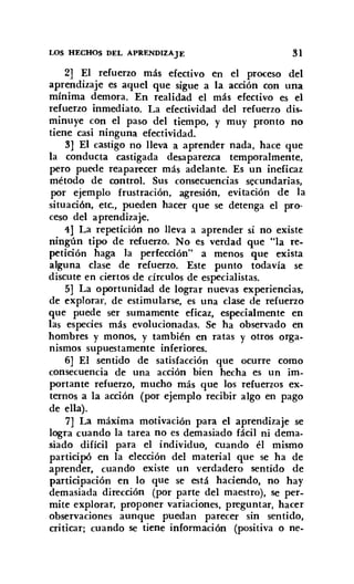 LOS HECHOS DEL APRF.NDIZAJE 31
2] El refuerzo más efectivo en el proceso del
aprendizaje es aquel que sigue a la acción con una
mínima demora. En realidad el más efectivo es el
refuerzo inmediato. La efectividad del refuerzo dis-
minuye con el paso del tiempo, y muy pronto no
tiene casi ninguna efectividad.
3] El castigo no lleva a aprender nada, hace que
la conducta castigada desaparezca temporalmente,
pero puede reaparecer más adelante. Es un ineficaz
método de control. Sus consecuencias secundarias,
por ejemplo frustración, agresión, evitación de la
situación, etc., pueden hacer que se detenga el pro-
ceso del aprendizaje.
4J La repetición no lleva a aprender si no existe
ningún tipo de refuerzo. No es verdad que "la re-
petición haga la perfección" a menos que exista
alguna clase de refuerzo. Este punto todavía se
discute en ciertos de círculos de especialistas.
5] La oportunidad de lograr nuevas experiencias,
de explorar, de estimularse, es una clase de refuerzo
que puede ser sumamente eficaz, especialmente en
las especies más evolucionadas. Se ha observado en
hombres y monos, y también en ratas y otros orga-
nismos supuestamente inferiores.
6] El sentido de satisfacción que ocurre como
consecuencia de una acción bien hecha es un im-
portante refuerzo, mucho más que los refuerzos ex-
ternos a la acción (por ejemplo recibir algo en pago
de ella).
7] La máxima motivación para el aprendizaje se
logra cuando la tarea no es demasiado fácil ni dema-
siado difícil para el individuo, cuando él mismo
participó en la elección del material que se ha de
aprender, cuando existe un verdadero sentido de
participación en lo que se está haciendo, no hay
demasiada dirección (por parte del maestro), se per-
mite explorar, proponer variaciones, preguntar, hacer
observaciones aunque puedan parecer sin sentido,
criticar; cuando se tiene información (positiva o ne-
 