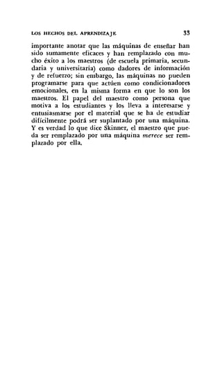 WS HECHOS DEL APRENDIZAJE 33
importante anotar que las máquinas de enseñar han
sido sumamente eficaces y han remplazado con mu-
cho éxito a los maestros (de escuela primaria, secun-
daria y universitaria) como dadores de información
y de refuerzo; sin embargo, las máquinas no pueden
programarse para que actúen como condicionadores
emocionales, en la misma forma en que lo son los
maestros. El papel del maestro como persona que
motiva a los estudiantes y los lleva a interesarse y
entusiasmarse por el material que se ha de estudiar
difícilmente podrá ser suplantado por una máquina.
y es verdad lo que dice Skinner, el maestro que pue-
da ser remplazado por una máquina merece ser rem-
plazado por ella.
 