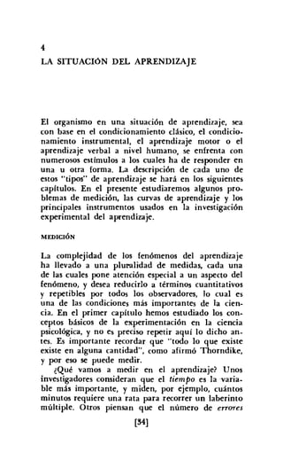 4
LA SITUACIóN DEL APRENDIZAJE
El organismo en una situación de aprendizaje, sea
con base en el condicionamiento clásico, el condicio-
namiento instrumental, el aprendizaje motor o el
aprendizaje verbal a nivel humano, se enfrenta con
numerosos estímulos a los cuales ha de responder en
una u otra forma. La descripción de cada uno de
estos "tipos" de aprendizaje se hará en los siguientes
capítulos. En el presente estudiaremos algunos pro-
blemas de medición, las curvas de aprendizaje y los
principales instrumentos usados en la investigación
experimental del aprendizaje.
MEDICIÓN
La complejidad de los fenómenos del aprendizaje
ha llevado a una pluralidad de medidas, cada una
de las cuales pone atención especial a un aspecto del
fenómeno, y desea reducirlo a términos cuantitativos
y repetibles por todos los observadores, lo cual es
una de las condiciones más importantes de la cien-
cia. En el primer capítulo hemos estudiado los con-
ceptos básicos de la experimentación en la ciencia
psicológica, y no es preciso repetir aquí lo dicho an-
tes. Es importante recordar que "todo lo que existe
existe en alguna cantidad", como afirmó Thorndike,
y por eso se puede medir.
¿Qué vamos a medir en el aprendizaje? Unos
investigadores consideran que el tiempo es la varia-
ble más importante, y miden, por ejemplo, cuántos
minutos requiere una rata para recorrer un laberinto
múltiple. Otros piensan que el número de errores
[M]
 