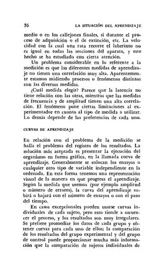 36 LA SITUACIÓN DEL APRENDIZAJE
medio o en los callejones finales, si durante el pro-
ceso de adquisición o el de extinción, etc. La velo'
cidad con la cual una rata recorre el laberinto no
es igual en todas las secciones del aparato, y este
hecho se ha estudiado con cierta atención.
Un problema considerable en lo referente a la
medición es que las diferentes medidas de aprendiza-
je no tienen una correlación muy alta. Aparentemen-
te estamos midiendo procesos o fenómenos distintos
con las diversas medidas.
¿Cuál medida elegir? Parece que la latencia no
tiene relación con las otras, mientras que las medidas
de frecuencia y de amplitud tienen una alta correla-
ción. El fenómeno pone ciertas limitaciones al ex-
perimentador en cuanto al tipo de medida a utilizar.
Lo demás depende de las preferencias de cada uno.
CURVAS DE APRENDIZAJE
En relación con el problema de la medición se
halla el problema del registro de los resultados. La
solución más aceptada es presentar la ejecución del
organismo en forma gráfica, en la llamada curva de
aprendizaje. Generalmente se colocan los ensayos o
cualquier otro tipo de variable independiente en la
ordenada. En esta forma tenemos una representación
visual de la manera en que progresa el aprendizaje.
Según la medida que usemos (por ejemplo amplitud
o número de errores), la curva del aprendizaje su-
birá o bajará con el número de ensayos o con el paso
del tiempo.
En casos excepcionales pueden usarse curvas in-
dividuales de cada sujeto, pero esto tiende a oscure-
cer el proceso, y los resultados son muy irregulares.
Se prefiere promediar los datos de cada grupo y ob-
tener curvas para cada uno de ellos; la comparación
de los resultados del grupo experimental y del grupo
de control puede proporcionar mucha más informa-
ción que la comparación de sujetos individuales de
 