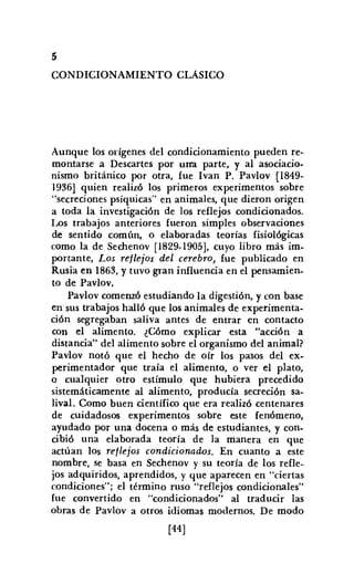 5
CONDICIONAMIENTO CLASICO
Aunque los orígenes del condicionamiento pueden re-
montarse a Descartes por una parte, y al asociacio-
nismo británico por otra, fue Ivan P. Pavlov [1849-
1936] quien realizó los primeros experimentos sobre
"secreciones psíquicas" en animales, que dieron origen
a toda la investigación de los reflejos condicionados.
Los trabajos anteriores fueron simples observaciones
de sentido común, o elaboradas teorías fisiológicas
como la de Sechenov [1829-1905], cuyo libro más im.
portante, Los reflejos del cerebro, fue publicado en
Rusia en 1863, y tuvo gran influencia en el pensamien-
to de Pavlov.
Pavlov comenzó estudiando la digestión, y con base
en sus trabajos halló que los animales de experimenta-
ción segregaban saliva antes de entrar en contacto
con el alimento. ¿Cómo explicar esta "acción a
distancia" del alimento sobre el organismo del animal?
Pavlov notó que el hecho de oír los pasos del ex-
perimentador que traía el alimento, o ver el plato,
o cualquier otro estímulo que hubiera precedido
sistemáticamente al alimento, producía secreción sa-
lival. Como buen científico que era realizó centenares
de cuidadosos experimentos sobre este fenómeno,
ayudado por una docena o más de estudiantes, y con.
cibió una elaborada teoría de la manera en que
actúan los reflejos condicionados. En cuanto a este
nombre, se basa en Sechenov y su teoría de los refle-
jos adquiridos, aprendidos, y que aparecen en "ciertas
condiciones"; el término ruso "reflejos condicionales"
fue convertido en "condicionados" al traducir las
obras de Pavlov a otros idiomas modernos. De modo
[44]
 