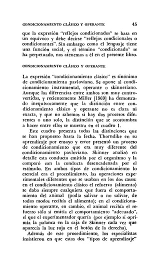 OONDlCIONAMIENTO CLÁSIOO y OPERANTE 45
que la expresión "reflejos condicionados" se basa en
un equívoco y debe decirse "reflejos condicionales o
condicionantes". Sin embargo como el lenguaje tiene
una función social, y el término "condicionado" se
ha perpetuado, nos atenemos a él en el presente libro.
OONDlCIONAMIENTO CLÁSICO Y OPERANTE
La expresión "condicionamiento clásico" es sinónimo
de condicionamiento pavloviano, Se opone al condi-
cionamiento instrumental, operante o skinneriano.
Aunque las diferencias entre ambos son muy contro-
vertidas, y recientemente MilIer [1969] ha demostra-
do inequívocamente que la distinción entre con-
dicionamiento clásico y operante no es clara ni
exacta, y que no sabemos si hay dos procesos dife-
rentes o uno solo, la distinción que se acostumbra
a hacer entre ellos se muestra en el cuadro I.
Este cuadro presenta todas las distinciones que
se han propuesto hasta la fecha. Thorndike en su
aprendizaje por ensayo y error presentó un proceso
de condicionamiento que era muy diferente del
condicionamiento pavloviano. Skinner analizó en
detalle esta conducta emitida por el organismo y la
comparó con la conducta desencadenada por el
estímulo. En ambos tipos de condicionamiento lo
esencial era el procedimiento, las operaciones expe-
rimentales diferentes que se usaban en los dos casos:
en el condicionamiento clásico el refuerzo (alimento)
se daba siempre cualquiera que fuera el comporta-
miento del animal (podía salivar o no salivar, de
todos modos recibía el alimento); en el condiciona-
miento operante, en cambio, el animal recibía el re-
fuerzo sólo si emitía el comportamiento "adecuado",
el que el experimentador quería (por ejemplo si opri-
mía la palanca en la caja de Skinner cada vez que
aparecía la luz roja en el botón de la derecha).
Además de este procedimiento, los especialistas
insistieron en que estos dos "tipos de aprendizaje"
 
