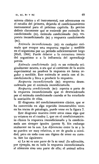 El, EC, RI y RC 49
miento clásico y el instrumental, nos adentramos en
el estudio del primero, dejando el condicionamiento
instrumental para el próximo capítulo. Es preciso
definir claramente qué se entiende por estímulo in-
condicionado (El), estímulo condicionado (EC), res-
puesta incondicionada (RI) y respuesta condicionada
(RC).
Estímulo incondicionado (El): es cualquier estí-
mulo que evoque una respuesta regular y medible
en el organismo por un período suficientemente largo
[Hall, 1966]. Puede deberse a la estructura innata
del organismo o a la influencia del aprendizaje
previo.
Estimulo condicionado (re): es un estímulo ori-
ginalmente neutro, o sea que al comienzo de la sesión
experimental no produce la respuesta en forma re-
gular y medible. Este estímulo se asocia con el in-
condicionado y lleva a producir la respuesta.
Respuesta incondicionada (RI): respuesta desen-
cadenada por el estimulo incondicionado.
Respuesta condicionada (Re): aspecto o parte de
la respuesta incondicionada que es desencadenada
por el estímulo condicionado cuando se ha estudiado
la asociación de ellos.
El diagrama del condicionamiento clásico, que se
ha convertido en algo repetido innumerables veces
en los textos de psicología, puede verse en la figura 7.
Este diagrama muestra entre otras cosas algo que
ya veiamos en el cuadro 1, que en el condicionamien-
to clásico la respuesta incondicionada y la condicio-
nada son siempre iguales (punto 9). Sin embargo
realmente no lo son. Las diferencias entre la RI y la
RC pueden ser muy relativas, o ser de grado o canti-
dad, pero en todo caso son dignas de tener en cuen-
ta. Son las siguientes:
a) La RC es una parte de la RI total (la salivación,
por ejemplo, no es toda la respuesta incondicionada
al alimento sino una parte de ella; el animal saliva
 