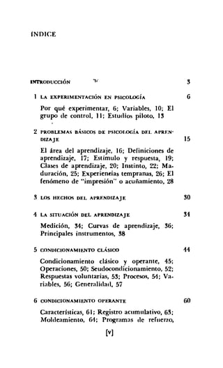 íNDIC.E
IN1"IlOJ>UCCIÓN
LA EXPERIMENTACIÓN EN PSICOLOGíA
Por qué experimentar, 6; Variables, lO; El
grupo de control, 11; Estudios piloto, 13
3
6
2 PROBLEMAS BÁSICOS DE PSICOLOGíA DF.I. APRF.N°
DIZAJE 15
El área del aprendizaje, 16; Definiciones de
aprendizaje, 17; Estímulo y respuesta, 19;
Clases de aprendizaje, 20; Instinto, 22; Ma-
duración, 25; Experien~ias tempranas, 26; El
fenómeno de "impresión" o acuñamiento, 28
3 LOS HF.CHOS DEI. AI'RENDIZAJE
4 LA SITUACIÓN DEL APRENDIZAJE
Medición, 34; Curvas de aprendizaje, 36;
Principales instrumentos, 38
5 C.ONDICIONAMIENTO CLÁSICO
Condicionamiento clásico y operante, 45;
Operaciones, 50; Seudocondicionamiento, 52;
Respuestas voluntarias, 53; Procesos, 51;. Va-
riables, 56; Generalidad, 57
6 CONDICIONAMIENTO OI'ERANTE
Características, 61; Registro acumulativo, 63;
Moldeamiento, 61; Programas de refuerzo,
[v]
30
34
14
60
 
