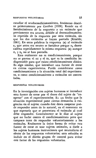 RESPUESTAS VOLUNTARIAS 53
estudiar el seudocondicionamiento, fenómeno descri-
to primeramente por Grether [I938]. Reside en el
fortalecimiento de la respuesta a un estímulo que
previamente era neutro, debido al desencadenamien-
to repetido de la respuesta por otro estímulo, sin
que los dos estímulos se hayan pareado [Kimble,
1961]. En otras palabras la respuesta (R) al estímulo
El que antes era neutro se fortalece porque E2 desen-
cadena repetidamente la misma respuesta (R) aunque
El y E2 no se han pareado.
Esto realmente no es condicionamiento, porque
no se parean el EC y el El, que es la condición in-
dispensable para que exista condicionamiento clásico.
Es algo similar, que introduce una fuente de error
en ciertos experimentos. Puede considerarse como
condicionamiento a la situación total del experimen-
to, o como condicionamiento a estímulos no contro-
lados.
RESPUESTAS VOLUNTARIAS
En la investigación con sujetos humanos se introduce
otra fuente de error por el deseo del sujeto de "co-
operar" con el experimentador. Es un hecho que la
situación experimental pone ciertas demandas o exi-
gencias en el sujeto; cuando éste desea cooperar pue-
de responder antes de lo natural, en el momento en
que esperaría que se presentara el estímulo al cual
debe responder. Generalmente se le dice al sujeto
que no luche contra el condicionamiento pero que
tampoco trate de responder voluntariamente a los
estímulos. Realmente la única forma de evitar esta
fuente de error es usar sujetos animales, o darle a
los sujetos humanos instrucciones que neutralicen el
efecto de las respuestas voluntarias; otra solución es
incl uir en el diseño grupos de control para evitar
este factor de las respuestas voluntarias.
 