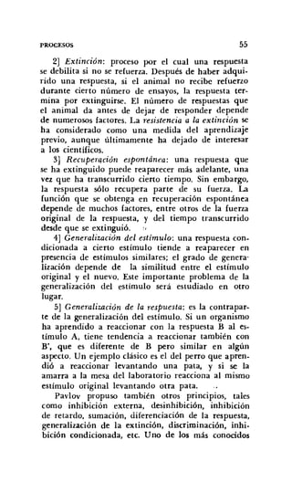 PROCESOS 55
2] Extinción: proceso por el cual una respuesta
se debilita si no se refuerza. Después de haber adqui-
rido una respuesta, si el animal no recibe refuerzo
durante cierto número de ensayos, la respuesta ter-
mina por extinguirse. El número de respuestas que
el animal da antes de dejar de responder depende
de numerosos factores. La resistencia a la extinción se
ha considerado como una medida del aprendizaje
previo, aunque últimamente ha dejado de interesar
a los científicos,
3] Recuperacián espontánea: una respuesta que
se ha extinguido puede reaparecer más adelante, una
vez que ha transcurrido cierto tiempo. Sin embargo,
la respuesta sólo recupera parte de su fuerza. La
función que se obtenga en recuperación espontánea
depende de muchos factores, entre otros de la fuerza
original de la respuesta, y del tiempo transcurrido
desde que se extinguió. :/
4] Generalización del estímulo: una respuesta con-
dicionada a cierto estímulo tiende a reaparecer en
presencia de estímulos similares; el grado de genera'
lización depende de la similitud entre el estímulo
original y el nuevo, Este importante problema de la
generalización del estímulo será estudiado en otro
lugar.
5] Generalización de la respuesta: es la contrapar-
te de la generalización del estímulo. Si un organismo
ha aprendido a reaccionar con la respuesta B al es-
tímulo A, tiene tendencia a reaccionar también con
B', que es diferente de B pero similar en algún
aspecto. Un ejemplo clásico es el del perro que apren-
dió a reaccionar levantando una pata, y si se la
amarra a la mesa del laboratorio reacciona al mismo
estímulo original levantando otra pata.
Pavlov propuso también otros principios, tales
como inhibición externa, desinhibición, inhibición
de retardo, sumación, diferenciación de la respuesta,
generalización de la extinción, discriminación, inhi-
bición condicionada, etc. U no de los más conocidos
 