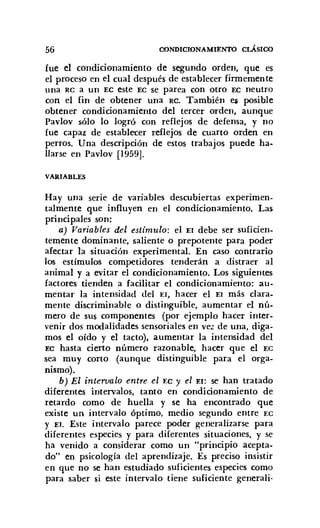 56 CONDICIONAMIENTO CLÁSICO
fue el condicionamiento de segundo orden, que es
el proceso en el cual después de establecer firmemente
una RC a un EC este EC se parea con otro EC neutro
con el fin de obtener una RC. También e¡ posible
obtener condicionamiento del tercer orden, aunque
Pavlov sólo lo logró con reflejos de defensa, y no
fue capaz de establecer reflejos de cuarto orden en
perros. Una descripción de estos trabajos puede ha-
llarse en Pavlov [1959].
VARIABLES
Hay una serie de variables descubiertas experimen-
talmente que influyen en el condicionamiento. Las
principales son:
a) Variables del estímulo: el El debe ser suficien-
temente dominante, saliente o prepotente para poder
afectar la situación experimental. En caso contrario
los estímulos competidores tenderán a distraer al
animal y a evitar el condicionamiento. Los siguientes
factores tienden a facilitar el condicionamiento: au-
mentar la intensidad del El, hacer el El más clara-
mente discriminable o distinguible, aumentar el nú-
mero de sus componentes (por ejemplo hacer inter-
venir dos modalidades sensoriales en vez de una, diga-
mos el oído y el tacto), aumentar la intensidad del
EC hasta cierto número razonable, hacer que el EC
sea muy corto (aunque distinguible para el orga-
nismo).
b) El intervalo entre el EC y el El: se han tratado
diferentes intervalos, tanto en condicionamiento de
retardo como de huella y se ha encontrado que
existe un intervalo óptimo, medio segundo entre EC
y El. Este intervalo parece poder generalizarse para
diferentes especies y para diferentes situaciones, y se
ha venido a considerar como un "principio acepta-
do" en psicología del aprendizaje. Es preciso insistir
en que no se han estudiado suficientes especies como
para saber si este intervalo tiene suficiente generali-
 