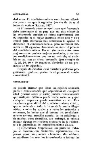 GENERALIDAD 57
dad o no. En condicionamiento con choques eléctri-
cos parece ser que 5 segundos (en vez de .5) es el
intervalo óptimo [Razran, 1957].
c) El intervalo entre ensayos: ¿con qué frecuencia
debe presentarse el EC para que sea más eficaz? Se
ha encontrado también en forma experimental que
90 segundos es el mejor intervalo entre uno y otro
ensayo (ITI). Intervalos más demorados ni ayudan ni
dificultan el condicionamiento, pero intervalos me-
nores de 90 segundos claramente impiden el proceso
del condicionamiento. Un ITI (intervalo entre ensa-
yos) constante produce mejores resultados, o sea me-
jor condicionamiento, que un ITI variable; el varia-
ble se usa, con un cierto promedio (por ejemplo de
10, 20, 30, 40 Y 50 segundos, alrededor de un pro.
medio de 30 segundos).
Después de estudiar estas variables podemos pre-
guntarnos: ¿qué tan general es el proceso de condi-
cionamiento?
GENERALIDAD
Es posible afirmar que todas las especies animales
pueden condicionarse; que organismos de cualquier
edad (incluso antes de nacer) pueden condicionarse;
que cualquier estímulo puede usarse como EC y que
cualquier respuesta puede convetirse en RC. Esta
asombrosa generalidad del condicionamiento clásico,
que se extiende a todo lo largo de la escala filoge-
nética, a todas las edades y a todos los estímulos y
respuestas, ha hecho que el proceso del condiciona-
miento merezca atención especial de los psicólogos y
de muchos otros científicos. Sin embargo, es preciso
indicar algunas restricciones especiales en lo referen-
te a la generalidad del condicionamiento clásico.
1] Generalidad filogenética: los primeros traba-
jos se hicieron con mamíferos, especialmente con
perros, gatos, ratas, monos y hombres. Más adelante
se estudiaron las aves, los invertebrados e incluso las
 