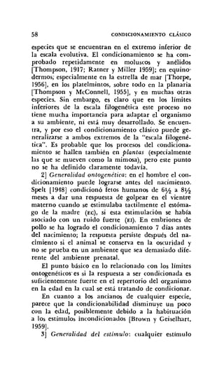 58 CONDICIONAMIENTO CLÁSICO
especies que se encuentran en el extremo inferior de
la escala evolutiva. El condicionamiento se ha com-
probado repetidamente en moluscos y anélidos
[Thompson, 1917; Ratner y Miller 1959]; en equino·
derrnos, especialmente en la estrella de mar [Thorpe,
1956], en los platelmintos, sobre todo en la planaria
[Thompson y McConnel1, 1955], y en muchas otras
especies. Sin embargo, es claro que en los límites
inferiores de la escala filogenética este proceso no
tiene mucha importancia para adaptar el organismo
a su ambiente, ni está muy desarrollado. Se encuen-
tra, y por eso el condicionamiento clásico puede ge-
neralizarse a ambos extremos de la "escala filogené-
tica". Es probable que los procesos del condiciona-
miento se hallen también en plantas (especialmente
las que se mueven como la mimosa), pero este punto
no se ha definido claramente todavía.
2] Generalidad ontogenética: en el hombre el con-
dicionamiento puede lograrse antes del nacimiento.
Spelt [1948] condicionó fetos humanos de 6~ a 8~
meses a dar una respuesta de golpear en el vientre
materno cuando se estimulaba tactilmente el estórna-
go de la madre (EC), si esta estimulación se había
asociado con un ruido fuerte (El). En embriones de
pollo se ha logrado el condicionamiento 7 días antes
del nacimiento; la respuesta persiste después del na-
cimiento si el animal se conserva en la oscuridad y
no se prueba en un ambiente que sea demasiado dife-
rente del ambiente prenatal.
El punto básico en lo relacionado con los límites
ontogenéticos es si la respuesta a ser condicionada es
suficientemente fuerte en el repertorio del organismo
en la edad en la cual se está tratando de condicionar.
En cuanto a los ancianos de cualquier especie,
parece que la condicionabilidad disminuye un poco
con la edad, posiblemente debido a la habituación
a los estímulos incondicionados [Brown y Geiselhart,
1959].
3] Generalidad del estímulo: cualquier estímulo
 