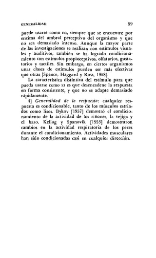GENERALIDAD 59
puede usarse como EC, siempre que se encuentre por
encima del umbral perceptivo del organismo y que
no sea demasiado intenso. Aunque la mayor parte
de las investigaciones se realizan con estímulos visua-
les y auditivos, también se ha logrado condiciona-
miento con estímulos propioceptivos, olfatorios, gusta-
torios y tactiles. Sin embargo, en ciertos organismos
unas clases de estímulos pueden ser más efectivas
que otras [Spence, Haggard y Ross, 1958].
La característica distintiva del estímulo para que
pueda usarse como El es que desencadene la respuesta
en forma consistente, y que no se adapte demasiado
rápidamente.
4] Generalidad de la respuesta: cualquier res-
puesta es condícionable, tanto de los músculos estria-
dos como lisos. Bykov [1957] demostró el condicio-
namiento de la actividad de los riñones, la vejiga y
el bazo. Kellog y Spanovik [I953] demostraron
cambios en la actividad respiratoria de los peces
durante el condicionamiento. Actividades musculares
han sido condicionadas casi en cualquier dirección.
 