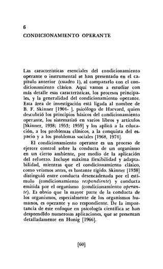 6
CONDICIONAMIENTO OPERANTE
Las características esenciales del condicionamiento
operante o instrumental se han presentado en el ca-
pítulo anterior (cuadro 1), al compararlo con el con-
dicionamiento clásico. Aquí vamos a estudiar con
más detalle esas características, los procesos principa-
les, y la generalidad del condicionamiento operante.
Esta área de investigación está ligada al nombre de
B. F. Skinner [1904- ], psicólogo de Harvard, quien
descubrió los principios básicos del condicionamiento
operante, los sistematizó en varios libros y artículos
[Skinner, 1938; 1953; 1959] Y los aplicó a la educa-
ción, a los problemas clínicos, a la conquista del es-
paeio y a los problemas sociales [1968, 1974J.
El condicionamiento operante es un proceso de
ejercer control sobre la conducta de un organismo
en un cierto ambiente. por medio de la aplicación
del refuerzo. Incluye máxima flexibilidad y adapta-
bilidad, mientras que el condicionamiento clásico,
como veíamos antes, es bastante rígido. Skinner [1938]
distinguió entre conducta desencadenada por el estí-
mulo (condicionamiento respondiente) y conducta
emitida por el organismo (condicionamiento operan-
te). Es obvio que la mayor parte de la conducta de
los organismos, especialmente de los organismos hu-
manos, es operante y no respondiente. De la impor-
tancia de este enfoque en psicología científica se han
desprendido numerosas aplicaciones, que se presentan
detalladamente en Honig [1966].
[60]
 