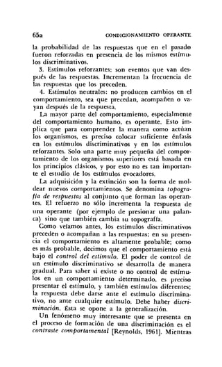 6501 CONDICIONAMIENTO OPERANTE
la probabilidad de las respuestas que en el pasado
fueron reforzadas en presencia de los mismos estímu-
los discriminativos.
3. Estímulos reforzantes: son eventos que van des-
pués de las respuestas. Incrementan la frecuencia de
las respuestas que los preceden.
4. Estímulos neutrales: no producen cambios en el
comportamiento, sea que precedan, acompañen o va-
yan después de la respuesta.
La mayor parte del comportamiento, especialmente
del comportamiento humano, es operante. Esto im-
plica que para comprender la manera como actúan
los organismos, es preciso colocar suficiente énfasis
en los estímulos discriminativos y en los estímulos
reforzantes. Solo una parte muy pequeña del compor-
tamiento de los organismos superiores está basada en
los principios clásicos, y por esto no es tan importan-
te el estudio de los estímulos evocadores.
La adquisición y la extinción son la forma de mol-
dear nuevos comportamientos. Se denomina topogra-
fía de respuestas al conjunto que forman las operan-
tes. El refuerzo no sólo incrementa la respuesta de
una operante (por ejemplo de presionar una palan-
ca) sino que también cambia su topografía.
Como veíamos antes, los estímulos discriminativos
preceden o acompañan a las respuestas; en su presen-
cia el comportamiento es altamente probable; como
es más probable, decimos que el comportamiento está
bajo el control del estímulo. El POder de control de
un estímulo discríminativo se desarrolla de manera
gradual. Para saber si existe o no control de estímu-
los en un comportamiento determinado, es preciso
presentar el estímulo, y también estímulos diferentes;
la respuesta debe darse ante el estímulo discrimina-
tivo, no ante cualquier estímulo. Debe haber discri-
minación. Ésta se opone a la generalización.
Un fenómeno muy interesante que se presenta en
el proceso de formación de una discriminación es el
contraste comportamental [Reynolds, 1961]. Mientras
 