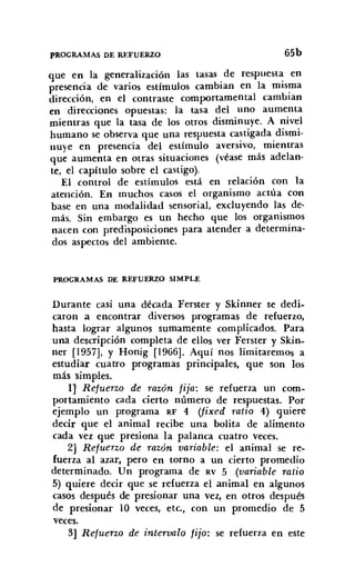 PROGRAMAS DE REFUERZO 65b
que en la generalización las tasas de respuesta en
presencia de varios estímulos cambian en la misma
dirección, en el contraste comportamental cambian
en direcciones opuestas: la tasa del uno aumenta
mientras que la tasa de los otros disminuye. A nivel
humano se observa que una respuesta castigada dismi-
nuye en presencia del estímulo aversivo, mientras
que aumenta en otras situaciones (véase más adelan-
te, el capítulo sobre el castigo).
El control de estímulos está en relación con la
atención. En muchos casos el organismo actúa con
base en una modalidad sensorial, excluyendo las de-
más. Sin embargo es un hecho que los organismos
nacen con predisposiciones para atender a determina-
dos aspectos del ambiente.
PROGRAMAS DE REFUERZO SIMPLE
Durante casi una década Ferster y Skinner se dedi-
caron a encontrar diversos programas de refuerzo,
hasta lograr algunos sumamente complicados. Para
una descripción completa de ellos ver Ferster y Skín,
ner [1957], y Honig [1966]. Aquí nos limitaremos a
estudiar cuatro programas principales, que son los
más simples.
1] Refuerzo de razón fija: se refuerza un com-
portamiento cada cierto número de respuestas. Por
ejemplo un programa RF 4 (fixed ratio 4) quiere
decir que el animal recibe una bolita de alimento
cada vez que presiona la palanca cuatro veces.
2] Refuerzo de razón variable: el animal se re-
fuerza al azar, pero en torno a un cierto promedio
determinado. Un programa de RV 5 (variable ratio
5) quiere decir que se refuerza el animal en algunos
casos después de presionar una vez, en otros después
de presionar 10 veces, etc., con un promedio de 5
veces.
3] Refuerzo de intervalo fijo: se refuerza en este
 