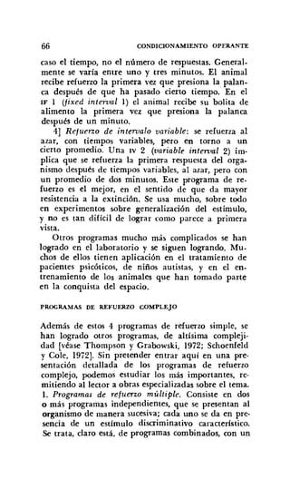 66 CONDICIONAMIENTO OPERANTE
caso el tiempo, no el número de respuestas. General-
mente se varía entre uno y tres minutos. El animal
recibe refuerzo la primera vez que presiona la palan-
ca después de que ha pasado cierto tiempo. En el
IF 1 (fixed interval 1) el animal recibe su bolita de
alimento la primera vez que presiona la palanca
después de un minuto.
4] Refuerzo de intervalo variable: se refuerza al
azar, con tiempos variables, pero en torno a un
cierto promedio. Una IV 2 (variable interval 2) im-
plica que se refuerza la primera respuesta del orga-
nismo después de tiempos variables, al azar, pero con
un promedio de dos minutos. Este programa de re-
fuerzo es el mejor, en el sentido de que da mayor
resistencia a la extinción. Se usa mucho, sobre todo
en experimentos sobre generalización del estímulo,
y no es tan difícil de lograr como parece a primera
vista.
Otros programas mucho más complicados se han
logrado en el laboratorio y se siguen logrando. Mu-
chos de ellos tienen aplicación en el tratamiento de
pacientes psicóticos, de niños autistas, y en el en-
trenamiento de los animales que han tomado parte
en la conquista del espacio.
PROGRAMAS DE REFUERZO COMPLEJO
Además de estos 4 programas de refuerzo simple, se
han logrado otros programas, de altísima compleji-
dad [véase Thornpson y Grabowski, 1972; Schoenfeld
y Cole, 1972]. Sin pretender entrar aquí en una pre·
sentación detallada de los programas de refuerzo
complejo, podemos estudiar los más importantes, re-
mitiendo al lector a obras especializadas sobre el tema.
1. Programas de refuerzo múltiple. Consiste en dos
o más programas independientes, que se presentan al
organismo de manera sucesiva; cada uno se da en pre-
sencia de un estímulo discriminativo característico.
Se trata, daro está, de programas combinados, con un
 