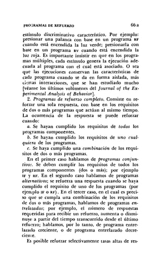 PRO::RAMAS DE REFUERZO 66a
estímulo discriminativo característico. Por ejemplo:
presionar una palanca con base en un programa RF
cuando está encendida la luz verde; presionarla con
base en un programa RV cuando está encendida la
luz roja. Es importante insistir en que en los progra-
mas múltiples, cada estímulo genera la ejecución ade-
cuada al programa con el cual está asociado. O sea
que las ejecuciones conservan las características de
cada programa cuando se da en forma aislada, más
ciertas interacciones, que se han estudiado mucho
[véanse los últimos volúmenes del Journal ot the Ex-
perimental Analysis ot Behavior).
2. Programas de retuerzo completo. Consiste en re-
forzar una sola respuesta, con base en los requisitos
de dos o más programas que actúan al mismo tiempo.
La ocurrencia de la respuesta se puede reforzar
cuando:
a. Se hayan cumplido los requisitos de todos los
programas componentes.
b. Se hayan cumplido los requisitos de uno cual-
quiera de los programas.
c. Se haya cumplido una combinación de los requi-
sitos de dos o más programas.
En el primer caso hablamos de programas conjun-
tiuos. Se deben cumplir los requisitos de todos los
prog.Tamas componentes (dos o más); por ejemplo
IF y RF. En el segundo caso hablamos de programas
alternatiuos; se refuerza una respuesta cuando se haya
cumplido el requisito de uno de los programas (por
ejemplo IF o RF) . En el tercer caso, en el cual es preci-
so que se cumpla una combinación de los requisitos
de dos o más programas, hablamos de programas en-
trelazados; por ejemplo, el número de respuestas
requeridas para recibir un refuerzo, aumenta o dismi-
nuve a partir del tiempo transcurrido desde el último
refuerzo; hablamos, por lo tanto, de programa entre-
lazado creciente, o de programa entrelazado decre-
ciente.
Es posible reforzar selectivamente tasas altas de res-
 