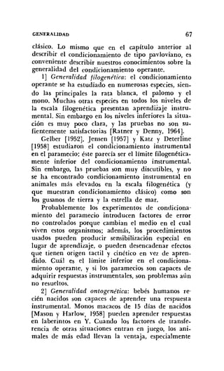 GENERALIDAD 67
clásic.o.. Lo mismo que en el capítulo anterior al
describir el condicionamiento de tipo pavloviano, es
conveniente describir nuestros conocimientos sobre la
generalidad del condicionamiento operante.
1] Generalidad filogenética: el condicionamiento
operante se ha estudiado en numerosas especies, sien-
do las principales la rata blanca, el palomo y el
mono. Muchas otras especies en todos los niveles de
la escala filogenética presentan aprendizaje instru-
mental. Sin embargo en los niveles inferiores la situa-
ción es muy poco clara, y las pruebas no son su-
fientemente satisfactorias [Ratner y Denny, 1964)-
Gelber [1952], Jensen [1957] y Katz y Deterline
[1958] estudiaron el condicionamiento instrumental
en el paramecio; éste parecía ser el límite Iilogenétíca-
mente inferior del condicionamiento instrumental.
Sin embargo, las pruebas son muy discutibles, y no
se ha encontrado condicionamiento instrumental en
animales más elevados en la escala filogenética (y
que muestran condicionamiento clásico) como son
los gusanos de tierra y la estrella de mar.
Probablemente los experimentos de condiciona-
miento del paramecio introducen factores de error
no controlados porque cambian el medio en el cual
viven estos organismos; además, los procedimientos
usados pueden producir sensibilización especial en
lugar de aprendizaje, o pueden desencadenar efectos
que tienen origen tactil y cinético en vez de apren-
dido. Cuál es el límite inferior en el condiciona-
miento operante, y si los pararnecios son capaces de
adquirir respuestas instrumentales, son problemas aún
no resueltos.
2] Generalidad ontogenética: bebés humanos re-
cién nacidos son capaces de aprender una respuesta
instrumental. Monos macacos de 15 días de nacidos
[Mason y Harlow, 1958] pueden aprender respuestas
en laberintos en Y. Cuando los factores de transfe-
rencia de otras situaciones entran en juego, los ani-
males de más edad llevan la ventaja, especialmente
 