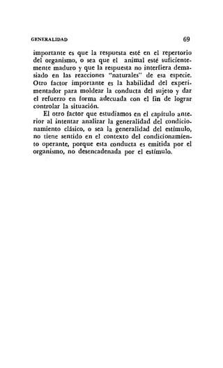 GENERALIDAD 69
importante es que la respuesta esté en el repertorio
del organismo, o sea que el animal esté suficiente-
mente maduro y que la respuesta no interfiera dema-
siado en las reacciones "naturales" de esa especie.
Otro factor importante es la habilidad del experi-
mentador para moldear la conducta del sujeto y dar
el refuerzo en forma adecuada con el fin de lograr
controlar la situación.
El otro factor que estudiamos en el capítulo ante.
rior al intentar analizar la generalidad del condicio-
namiento clásico, o sea la generalidad del estímulo,
no tiene sentido en el contexto del condicionamien-
to operante, porque esta conducta es emitida por el
organismo, no desencadenada por el estímulo.
 
