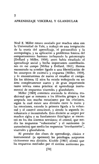 7
APRENDIZAJE VISCERAL Y GLANDULAR
Neal E. Miller estuvo asociado por muchos años con
la Universidad de Yale, y trabajó en una integración
de la teoría del aprendizaje, el psicoanálisis y la
antropología, y su aplicación a problemas básicos del
comportamiento humano incluyendo la psicoterapia
[Dollard y Miller, 1950]; antes había estudiado el
aprendizaje social y hecho importantes contribucio-
nes en ese campo [MilIer y Dollard, 1941]. Hemos
encontrado su nombre ligado a una liberalización de
los conceptos de estímulo y respuesta [Miller, 1959],
y lo encontraremos de nuevo al estudiar el castigo.
En los últimos 12 años ha estado trabajando en un
área completamente nueva y de gran importancia
tanto teórica como práctica: el aprendizaje instru-
mental de respuestas viscerales y glandulares.
Miller [1969] comienza atacando la división tra-
dicional que se remonta a los filósofos griegos y fue
aceptada con mucho entusiasmo por los cristianos,
según la cual existe una división entre la razón y
las emociones, estando la primera ligada a la volun-
tad y al control consciente, y siendo la segunda in-
voluntaria .e incontrolada. Esta división se aceptó por
muchos siglos y su fundamento fisiológico se encon-
tró en los dos sistemas nerviosos; el central, que me-
dia las respuestas "voluntarias" y el autónomo (o
autonómico) que media las respuestas "involuntarias",
viscerales y glandulares.
Al postular dos clases de aprendizaje, clásico e
instrumental (u operante) los psicólogos aceptaron
tácitamente esta división. Kimble [1961] afirmó que
las respuestas mediadas por el sistema autónomo po-
[70]
 