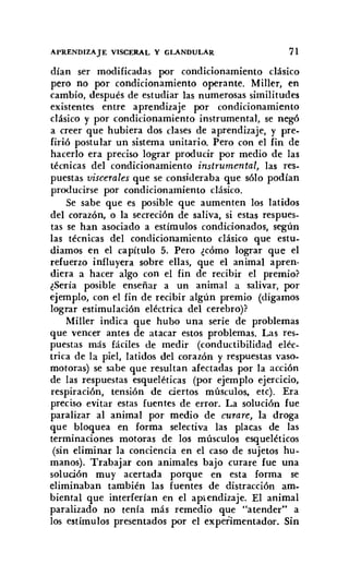 APRENDIZAJE VISCERAL Y GLANDULAR 71
dían ser modificadas por condicionamiento clásico
pero no por condicionamiento operante. Miller, en
cambio, después de estudiar las numerosas similitudes
existentes entre aprendizaje por condicionamiento
clásico y por condicionamiento instrumental, se negó
a creer que hubiera dos clases de aprendizaje, y pre-
firió postular un sistema unitario. Pero con el fin de
hacerlo era preciso lograr producir por medio de las
técnicas del condicionamiento instrumental, las res-
puestas viscerales que se consideraba que sólo podían
producirse por condicionamiento clásico.
Se sabe que es posible que aumenten los latidos
del corazón, o la secreción de saliva, si estas respues-
tas se han asociado a estímulos condicionados, según
las técnicas del condicionamiento clásico que estu-
diamos en el capítulo 5. Pero ¿cómo lograr que el
refuerzo influyera sobre ellas, que el animal apren-
diera a hacer algo con el fin de recibir el premio?
¿Sería posible enseñar a un animal a salivar, por
ejemplo, con el fin de recibir algún premio (digamos
lograr estimulación eléctrica del cerebro)?
Miller indica que hubo una serie de problemas
que vencer antes de atacar estos problemas. Las res-
puestas más fáciles de medir (conductibilidad eléc-
trica de la piel, latidos del corazón y respuestas vaso-
motoras) se sabe que resultan afectadas por la acción
de las respuestas esqueléticas (por ejemplo ejercicio,
respiración, tensión de ciertos músculos, etc). Era
preciso evitar estas fuentes de error. La solución fue
paralizar al animal por medio de curare, la droga
que bloquea en forma selectiva las placas de las
terminaciones motoras de los músculos esqueléticos
(sin eliminar la conciencia en el caso de sujetos hu-
manos). Trabajar con animales bajo curare fue una
solución muy acertada porque en esta forma se
eliminaban también las fuentes de distracción am-
biental que interferían en el aprendizaje. El animal
paralizado no tenía más remedio que "atender" a
los estímulos presentados por el experimentador. Sin
 