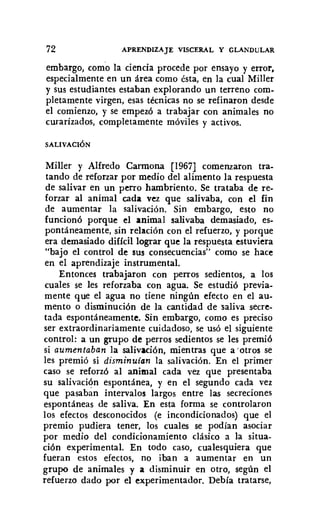 72 APRENDIZAJE VISCERAL Y GLANDULAR
embargo, corno la ciencia procede por ensayo y error,
especialmente en un área como ésta, en la cual Miller
y sus estudiantes estaban explorando un terreno com-
pletamente virgen, esas técnicas no se refinaron desde
el comienzo, y se empezó a trabajar con animales no
curarizados, completamente móviles y activos.
SALIVACIÓN
Miller y Alfredo Carmona [1967] comenzaron tra-
tando de reforzar por medio del alimento la respuesta
de salivar en un peno hambriento. Se trataba de re-
forzar al animal cada vez que salivaba, con el fin
de aumentar la salivación. Sin embargo, esto no
funcionó porque el animal salivaba demasiado, es-
pontáneamente, sin relación con el refuerzo, y porque
era demasiado difícil lograr que la respuesta estuviera
"bajo el control de sus consecuencias" como se hace
en el aprendizaje instrumental.
Entonces trabajaron con penos sedientos, a los
cuales se les reforzaba con agua. Se estudió previa-
mente que el agua no tiene ningún efecto en el au-
mento o disminución de la cantidad de saliva secre-
tada espontáneamente. Sin embargo, como es preciso
ser extraordinariamente cuidadoso, se usó el siguiente
control: a un grupo de perros sedientos se les premió
si aumentaban la salivación, mientras que aotros se
les premió si disminuian la salivación. En el primer
caso se reforzó al animal cada vez que presentaba
su salivación espontánea, y en el segundo cada vez
que pasaban intervalos largos entre las secreciones
espontáneas de saliva. En esta forma se controlaron
los efectos desconocidos (e incondicionados) que el
premio pudiera tener, los cuales se podían asociar
por medio del condicionamiento clásico a la situa-
ción experimental. En todo caso, cualesquiera que
fueran estos efectos, no iban a aumentar en un
grupo de animales y a disminuir en otro, según el
refuerzo dado por el experimentador. Debía tratarse,
 