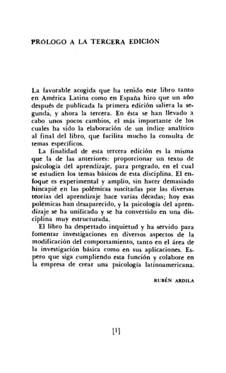 PRÓLOGO A LA TERCERA EDICIóN
La favorable acogida que ha tenido este libro tanto
en América Latina como en España hizo que un año
después de publicada la primera edición saliera la se-
gunda, y ahora la tercera. En ésta se han llevado a
cabo unos pocos cambios, el más importante de los
cuales ha sido la elaboración de un índice analítico
al final del libro, que facilita mucho la consulta de
temas específicos.
La finalidad de esta tercera edición es la misma
que la de las anteriores: proporcionar un texto de
psicología del aprendizaje, para pregrado, en el cual
se estudien los temas básicos de esta disciplina. El en.
foque es experimental y amplio, sin hacer demasiado
hincapié en las polémicas suscitadas por las diversas
teorías del aprendizaje hace varias décadas; hoy esas
polémicas han desaparecido, y la psicología del apren-
dizaje se ha unificado y se ha convertido en una dis-
ciplina muy estructurada.
El libro ha despertado inquietud y ha servido para
fomentar investigaciones en diversos aspectos de la
modificación del comportamiento. tanto en el área de
la investigación básica como en sus aplicaciones. Es-
pero que siga cumpliendo esta función y colabore en
la empresa de crear una psicología latinoamericana.
RUBÉN ARDlLA
[1]
 