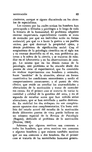 MOTIVACIÓN 83
cimientos, aunque se siguen discutiendo en los círcu-
los de especialistas.
Las razones por las cuales actúan los hombres han
preocupado a filósofos y psicólogos a lo largo de toda
la historia de la humanidad. El problema adquiere
enorme importancia especialmente cuando se trata
de entender por qué un individuo actúa en forma
antisocial, por qué va a hacer la guerra a un pueblo
vecino, por qué destruyó la propiedad ajena, y
demás problemas de significación social. Con el
surgimiento de la psicología científica en el siglo XIX
Y su enorme desarrollo en el XX, esos problemas pa-
saron a la esfera de la ciencia, y se trataron de estu-
diar en el laboratorio y en las observaciones de cam-
po. Lo mismo que en las demás ramas de la
psicología, este problema se ha atacado desde dos
puntos de vista: el experimental, que ha consistido
en realizar experimentos con hombres y animales,
hacer "modelos" de la situación, alterar en forma
cuantitativa las condiciones antecedentes y medir el
comportamiento consecuente; y el punto de vista
clínico, que reside en estudiar las anormalidades y
alteraciones de la motivación y tratar de entender
sus causas. En el primer caso se trataría de variar la
cantidad y calidad de la gasolina del auto, y en el
segundo de estudiar autos que han sufrido serias
alteraciones, que se han estrellado y medio destroza-
do. En realidad los dos enfoques no son completa-
mente opuestos sino complementarios. Un buen aná-
lisis del estado actual del estudio de la motivación
desde diferentes puntos de vista puede hallarse en
un número especial de la Revista de Psicología
(Bogotá), dedicado al problema de la motivación
[Revista, 1964].
Sabemos que algunos motivos son comunes a
todos los hombres, que otros motivos son comunes
a algunos hombres y que existen también motivos
que no son comunes a dos hombres. En el primer
caso se trataría de las necesidades humanas genera-
 