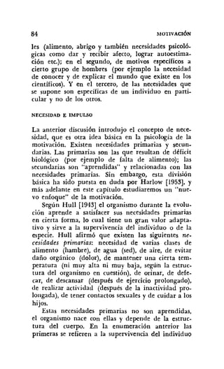 84 MOTIVACIÓN
les (alimento, abrigo y también necesidades psicoló-
gicas como dar y recibir afecto, lograr autoestima-
ción etc.): en el segundo, de motivos específicos a
cierto grupo de hombres (por ejemplo la necesidad
de conocer y de explicar el mundo que existe en los
científicos). Y en el tercero, de las necesidades que
se supone son específicas de un individuo en parti-
cular y no de los otros.
NECESIDAD E IMPULSO
La anterior discusión introdujo el concepto de nece-
sidad, que es otra idea básica en la psicología de la
motivación. Existen necesidades primarias y secun-
darias. Las primarias SOn las que resultan de déficit
biológico (por ejemplo de falta de alimento); las
secundarias son "aprendidas" y relacionadas con las
necesidades primarias. Sin embargo, esta división
básica ha sido puesta en duda por Harlow [1953], y
más adelante en este capítulo estudiaremos un "nue-
vo enfoque" de la motivación.
Según HuIl [1943] el organismo durante la evolu-
ción aprende a satisfacer sus necesidades primarias
en cierta forma, lo cual tiene un gran valor adapta-
tivo y sirve a la supervivencia del individuo o de la
especie. Hull afirmó que existen las siguientes ne-
cesidades primarias: necesidad de varias clases de
alimento (hambre), de agua (sed), de aire, de evitar
daño orgánico (dolor), de mantener una cierta tem-
peratura (ni muy alta ni muy baja, según la estruc-
tura del organismo en cuestión), de orinar, de defe-
car, de descansar (después de ejercicio prolongado),
de realizar actividad (después de la inactividad pro-
longada), de tener contactos sexuales y de cuidar a los
hijos.
Estas necesidades primarias no son aprendidas,
el organismo nace COn ellas y depende de la estruc-
tura del cuerpo. En la enumeración anterior las
primeras se refieren a la supervivencia del individuo
 