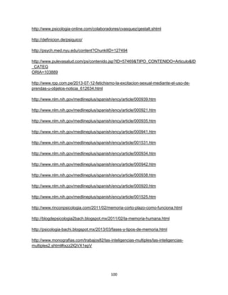 http://www.psicologia-online.com/colaboradores/cvasquez/gestalt.shtml
http://definicion.de/psiquico/
http://psych.med.nyu.edu/content?ChunkIID=127494
http://www.pulevasalud.com/ps/contenido.jsp?ID=57469&TIPO_CONTENIDO=Articulo&ID
_CATEG
ORIA=103889
http://www.rpp.com.pe/2013-07-12-fetichismo-la-excitacion-sexual-mediante-el-uso-deprendas-u-objetos-noticia_612634.html
http://www.nlm.nih.gov/medlineplus/spanish/ency/article/000939.htm
http://www.nlm.nih.gov/medlineplus/spanish/ency/article/000921.htm
http://www.nlm.nih.gov/medlineplus/spanish/ency/article/000935.htm
http://www.nlm.nih.gov/medlineplus/spanish/ency/article/000941.htm
http://www.nlm.nih.gov/medlineplus/spanish/ency/article/001531.htm
http://www.nlm.nih.gov/medlineplus/spanish/ency/article/000934.htm
http://www.nlm.nih.gov/medlineplus/spanish/ency/article/000942.htm
http://www.nlm.nih.gov/medlineplus/spanish/ency/article/000938.htm
http://www.nlm.nih.gov/medlineplus/spanish/ency/article/000920.htm
http://www.nlm.nih.gov/medlineplus/spanish/ency/article/001525.htm
http://www.rinconpsicologia.com/2011/02/memoria-corto-plazo-como-funciona.html
http://blogdepsicologia2bach.blogspot.mx/2011/02/la-memoria-humana.html
http://psicologia-bachi.blogspot.mx/2013/03/fases-y-tipos-de-memoria.html
http://www.monografias.com/trabajos82/las-inteligencias-multiples/las-inteligenciasmultiples2.shtml#ixzz2lQVX1epV

100

 