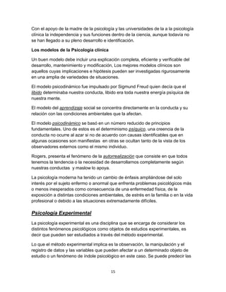 Con el apoyo de la madre de la psicología y las universidades de la a la psicología
clínica la independencia y sus funciones dentro de la ciencia, aunque todavía no
se han llegado a su pleno desarrollo e identificación.
Los modelos de la Psicología clínica
Un buen modelo debe incluir una explicación completa, eficiente y verificable del
desarrollo, mantenimiento y modificación, Los mejores modelos clínicos son
aquellos cuyas implicaciones e hipótesis pueden ser investigadas rigurosamente
en una amplia de variedades de situaciones.
El modelo psicodinámico fue impulsado por Sigmund Freud quien decía que el
libido determinaba nuestra conducta, libido era toda nuestra energía psíquica de
nuestra mente.
El modelo del aprendizaje social se concentra directamente en la conducta y su
relación con las condiciones ambientales que la afectan.
El modelo psicodinámico se basó en un número reducido de principios
fundamentales. Uno de estos es el determinismo psíquico, una creencia de la
conducta no ocurre al azar si no de acuerdo con causas identificables que en
algunas ocasiones son manifiestas en otras se ocultan tanto de la vista de los
observadores externos como el mismo individuo.
Rogers, presenta el fenómeno de la autorrealización que consiste en que todos
tenemos la tendencia o la necesidad de desarrollarnos completamente según
nuestras conductas y maslow lo apoya.
La psicología moderna ha tenido un cambio de énfasis ampliándose del solo
interés por el sujeto enfermo o anormal que enfrenta problemas psicológicos más
o menos inesperados como consecuencia de una enfermedad física, de la
exposición a distintas condiciones ambientales, de estrés en la familia o en la vida
profesional o debido a las situaciones extremadamente difíciles.

Psicología Experimental
La psicología experimental es una disciplina que se encarga de considerar los
distintos fenómenos psicológicos como objetos de estudios experimentales, es
decir que pueden ser estudiados a través del método experimental.
Lo que el método experimental implica es la observación, la manipulación y el
registro de datos y las variables que pueden afectar a un determinado objeto de
estudio o un fenómeno de índole psicológico en este caso. Se puede predecir las

15

 