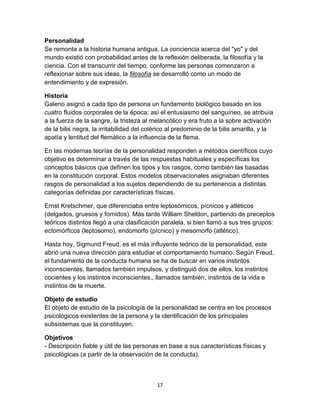 Personalidad
Se remonta a la historia humana antigua. La conciencia acerca del "yo" y del
mundo existió con probabilidad antes de la reflexión deliberada, la filosofía y la
ciencia. Con el transcurrir del tiempo, conforme las personas comenzaron a
reflexionar sobre sus ideas, la filosofía se desarrolló como un modo de
entendimiento y de expresión.
Historia
Galeno asignó a cada tipo de persona un fundamento biológico basado en los
cuatro fluidos corporales de la época; así el entusiasmo del sanguíneo, se atribuía
a la fuerza de la sangre, la tristeza al melancólico y era fruto a la sobre activación
de la bilis negra, la irritabilidad del colérico al predominio de la bilis amarilla, y la
apatía y lentitud del flemático a la influencia de la flema.
En las modernas teorías de la personalidad responden a métodos científicos cuyo
objetivo es determinar a través de las respuestas habituales y específicas los
conceptos básicos que definen los tipos y los rasgos, como también las basadas
en la constitución corporal. Estos modelos observacionales asignaban diferentes
rasgos de personalidad a los sujetos dependiendo de su pertenencia a distintas
categorías definidas por características físicas.
Ernst Kretschmer, que diferenciaba entre leptosómicos, pícnicos y atléticos
(delgados, gruesos y fornidos). Más tarde William Sheldon, partiendo de preceptos
teóricos distintos llegó a una clasificación paralela, si bien llamó a sus tres grupos:
ectomórficos (leptosomo), endomorfo (pícnico) y mesomorfo (atlético).
Hasta hoy, Sigmund Freud, es el más influyente teórico de la personalidad, este
abrió una nueva dirección para estudiar el comportamiento humano. Según Freud,
el fundamento de la conducta humana se ha de buscar en varios instintos
inconscientes, llamados también impulsos, y distinguió dos de ellos, los instintos
cocientes y los instintos inconscientes., llamados también, instintos de la vida e
instintos de la muerte.
Objeto de estudio
El objeto de estudio de la psicología de la personalidad se centra en los procesos
psicológicos existentes de la persona y la identificación de los principales
subsistemas que la constituyen.
Objetivos
- Descripción fiable y útil de las personas en base a sus características físicas y
psicológicas (a partir de la observación de la conducta).

17

 