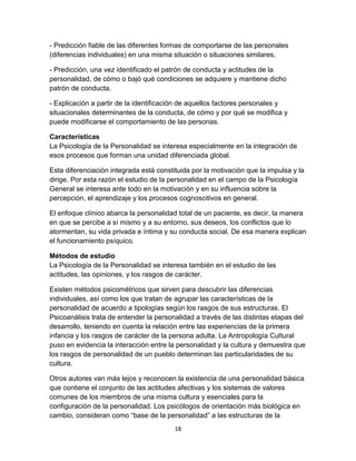 - Predicción fiable de las diferentes formas de comportarse de las personales
(diferencias individuales) en una misma situación o situaciones similares.
- Predicción, una vez identificado el patrón de conducta y actitudes de la
personalidad, de cómo o bajó qué condiciones se adquiere y mantiene dicho
patrón de conducta.
- Explicación a partir de la identificación de aquellos factores personales y
situacionales determinantes de la conducta, de cómo y por qué se modifica y
puede modificarse el comportamiento de las personas.
Características
La Psicología de la Personalidad se interesa especialmente en la integración de
esos procesos que forman una unidad diferenciada global.
Esta diferenciación integrada está constituida por la motivación que la impulsa y la
dirige. Por esta razón el estudio de la personalidad en el campo de la Psicología
General se interesa ante todo en la motivación y en su influencia sobre la
percepción, el aprendizaje y los procesos cognoscitivos en general.
El enfoque clínico abarca la personalidad total de un paciente, es decir, la manera
en que se percibe a sí mismo y a su entorno, sus deseos, los conflictos que lo
atormentan, su vida privada e íntima y su conducta social. De esa manera explican
el funcionamiento psíquico.
Métodos de estudio
La Psicología de la Personalidad se interesa también en el estudio de las
actitudes, las opiniones, y los rasgos de carácter.
Existen métodos psicométricos que sirven para descubrir las diferencias
individuales, así como los que tratan de agrupar las características de la
personalidad de acuerdo a tipologías según los rasgos de sus estructuras. El
Psicoanálisis trata de entender la personalidad a través de las distintas etapas del
desarrollo, teniendo en cuenta la relación entre las experiencias de la primera
infancia y los rasgos de carácter de la persona adulta. La Antropología Cultural
puso en evidencia la interacción entre la personalidad y la cultura y demuestra que
los rasgos de personalidad de un pueblo determinan las particularidades de su
cultura.
Otros autores van más lejos y reconocen la existencia de una personalidad básica
que contiene el conjunto de las actitudes afectivas y los sistemas de valores
comunes de los miembros de una misma cultura y esenciales para la
configuración de la personalidad. Los psicólogos de orientación más biológica en
cambio, consideran como “base de la personalidad” a las estructuras de la
18

 