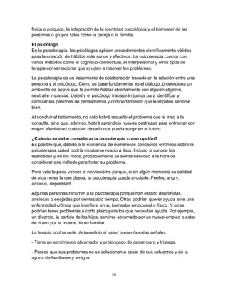 física o psíquica, la integración de la identidad psicológica y el bienestar de las
personas o grupos tales como la pareja o la familia.
El psicólogo
En la psicoterapia, los psicólogos aplican procedimientos científicamente válidos
para la creación de hábitos más sanos y efectivos. La psicoterapia cuenta con
varios métodos como el cognitivo-conductual, el interpersonal y otros tipos de
terapia conversacional que ayudan a resolver los problemas.
La psicoterapia es un tratamiento de colaboración basado en la relación entre una
persona y el psicólogo. Como su base fundamental es el diálogo, proporciona un
ambiente de apoyo que le permite hablar abiertamente con alguien objetivo,
neutral e imparcial. Usted y el psicólogo trabajarán juntos para identificar y
cambiar los patrones de pensamiento y comportamiento que le impiden sentirse
bien.
Al concluir el tratamiento, no sólo habrá resuelto el problema que le trajo a la
consulta, sino que, además, habrá aprendido nuevas destrezas para enfrentar con
mayor efectividad cualquier desafío que pueda surgir en el futuro.
¿Cuándo se debe considerar la psicoterapia como opción?
Es posible que, debido a la existencia de numerosos conceptos erróneos sobre la
psicoterapia, usted podría mostrarse reacio a ésta. Incluso si conoce las
realidades y no los mitos, probablemente se sienta nervioso a la hora de
considerar ese método para tratar su problema.
Pero vale la pena vencer el nerviosismo porque, si en algún momento su calidad
de vida no es la que desea, la psicoterapia puede ayudarle. Feeling angry,
anxious, depressed
Algunas personas recurren a la psicoterapia porque han estado deprimidas,
ansiosas o enojadas por demasiado tiempo. Otras podrían querer ayuda ante una
enfermedad crónica que interfiere en su bienestar emocional o físico. Y otras
podrían tener problemas a corto plazo para los que necesitan ayuda. Por ejemplo,
un divorcio, la partida de los hijos, sentirse abrumado por un nuevo empleo o estar
de duelo por la muerte de un familiar.
La terapia podría serle de beneficio si usted presenta estas señales:
- Tiene un sentimiento abrumador y prolongado de desamparo y tristeza.
- Parece que sus problemas no se solucionan a pesar de sus esfuerzos y de la
ayuda de familiares y amigos.

20

 
