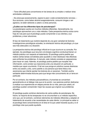 - Tiene dificultad para concentrarse en las tareas de su empleo o realizar otras
actividades cotidianas.
- Se preocupa excesivamente, espera lo peor o está constantemente nervioso. Sus acciones, como beber alcohol exageradamente, consumir drogas o ser
agresivo, le están dañando a usted o a otras personas.
¿Cuáles son los diferentes tipos de psicoterapia?
La psicoterapia cuenta con muchos métodos diferentes. Generalmente, los
psicólogos aprovechan uno o más métodos. Cada perspectiva teórica actúa como
hoja de ruta para que el psicólogo pueda comprender a sus clientes y sus
problemas y crear soluciones.
El tipo de tratamiento que recibirá depende de una gran variedad de factores:
investigaciones psicológicas actuales, la orientación teórica del psicólogo y lo que
sea más adecuado a su situación.
La perspectiva teórica del psicólogo influirá en lo que ocurra en su consulta. Por
ejemplo, los psicólogos que recurren a la terapia cognitivo-conductual tienen un
método práctico con respecto al tratamiento. El psicólogo podría pedirle que
realice ciertas tareas concebidas para ayudarle a crear destrezas más efectivas
para enfrentar los problemas. A menudo, este método consiste en asignaciones
para hacer en casa. Además, el psicólogo podría pedirle que recopile más
información, como anotar sus reacciones ante una situación en particular, a
medida que vayan ocurriendo. O tal vez que ponga en práctica nuevas destrezas
entre una sesión y otra, como pedirle a una persona que tiene fobia a los
ascensores que intente apretar los botones de un ascensor. También podría
señalarle determinadas lecturas para que tenga más conocimiento de un tema en
particular.
Por el contrario, los métodos psicoanalíticos y humanista se concentran
generalmente en el diálogo más que en la acción. Las sesiones podrían dedicarse
a analizar sus experiencias en etapas previas de su vida, para que usted y el
psicólogo puedan comprender mejor las causas que originan sus problemas
actuales.
El psicólogo puede combinar elementos de varios estilos de psicoterapia. De
hecho, la mayoría de los terapeutas no se circunscriben a un método específico,
sino que, por el contrario, combinan elementos de métodos diferentes y adaptan el
tratamiento de acuerdo a las necesidades de cada cliente. Lo principal es saber si
el psicólogo tiene conocimientos en el área en la que usted necesita ayuda y si el
psicólogo cree que puede ayudarle.
21

 