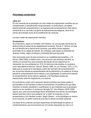 Psicología conductista
¿Qué es?
Es una corriente de la psicología con tres niveles de organización científica que se
complementan y retroalimentan recíprocamente: el conductismo, el análisis
experimental del comportamiento y la ingeniería del comportamiento. Esta última
comprende a su vez toda una gama de aplicaciones tecnológicas, tanto en el
campo de la terapia como de la modificación de conducta.
Los tres niveles de organización científica:
Conductismo
El conductismo, según su fundador John Watson, es una escuela natural que se
atribuye todo el campo de las adaptaciones humanas. Para B. F. Skinner se trata
de una filosofía de la ciencia de la conducta, que define varios aspectos
esenciales de su objeto de estudio. Sin embargo, este objeto es entendido de
diversos modos, según el enfoque conductista del cual sea parte.
Otro reconocido autor de esta corriente en su modalidad psicoanalítica, J. R.
Kantor (1963/1990), lo define como: una renuncia a las doctrinas del alma, la
mente y la consciencia, para ocuparse del estudio de los organismos en
interacción con sus ambientes (p. 573). En términos más amplios, lo considera
como equivalente al término "ciencia" (Kantor 1968, cit. por Campos, 1973, p. 91),
dado que se ocupa de la naturaleza a partir del "principio del comportamiento".
Así, la química estudia el comportamiento de los elementos y la sustancia, la física
estudia el comportamiento de la materia y sus propiedades, la astronomía estudia
el comportamiento de los astros y galaxias, y la Psicología estudia las
interacciones entre los organismos y su entorno.
El conductismo surgió como oposición directa al énfasis que había puesto el
psicoanálisis en los impulsos ocultos e inconscientes. El problema era que tales
impulsos no podían estudiarse y cuantificarse, lo que implicaba que la psicología
parecía no ser científica. A comienzos del siglo XX, John Watson (1878-1958)
expuso que, para que la psicología fuera considerada una ciencia, los psicólogos
debían examinar solo lo que pudieran ver y medir: la conducta y no los
pensamientos y los impulsos ocultos. Según Watson , si los psicólogos se centran
en la conducta, se darán cuenta de que todo lo demás se puede aprender.
Las leyes de la conducta Las leyes específicas del aprendizaje se aplican al
condicionamiento, que es el proceso por el cual las respuestas se unen a un
22

 