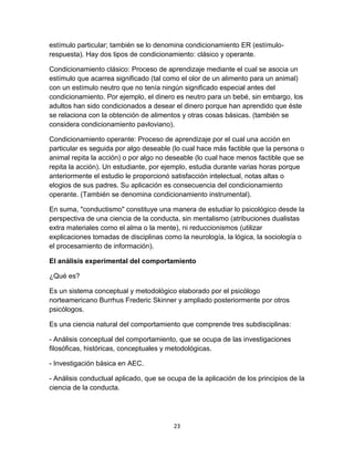 estímulo particular; también se lo denomina condicionamiento ER (estímulorespuesta). Hay dos tipos de condicionamiento: clásico y operante.
Condicionamiento clásico: Proceso de aprendizaje mediante el cual se asocia un
estímulo que acarrea significado (tal como el olor de un alimento para un animal)
con un estímulo neutro que no tenía ningún significado especial antes del
condicionamiento. Por ejemplo, el dinero es neutro para un bebé, sin embargo, los
adultos han sido condicionados a desear el dinero porque han aprendido que éste
se relaciona con la obtención de alimentos y otras cosas básicas. (también se
considera condicionamiento pavloviano).
Condicionamiento operante: Proceso de aprendizaje por el cual una acción en
particular es seguida por algo deseable (lo cual hace más factible que la persona o
animal repita la acción) o por algo no deseable (lo cual hace menos factible que se
repita la acción). Un estudiante, por ejemplo, estudia durante varias horas porque
anteriormente el estudio le proporcionó satisfacción intelectual, notas altas o
elogios de sus padres. Su aplicación es consecuencia del condicionamiento
operante. (También se denomina condicionamiento instrumental).
En suma, "conductismo" constituye una manera de estudiar lo psicológico desde la
perspectiva de una ciencia de la conducta, sin mentalismo (atribuciones dualistas
extra materiales como el alma o la mente), ni reduccionismos (utilizar
explicaciones tomadas de disciplinas como la neurología, la lógica, la sociología o
el procesamiento de información).
El análisis experimental del comportamiento
¿Qué es?
Es un sistema conceptual y metodológico elaborado por el psicólogo
norteamericano Burrhus Frederic Skinner y ampliado posteriormente por otros
psicólogos.
Es una ciencia natural del comportamiento que comprende tres subdisciplinas:
- Análisis conceptual del comportamiento, que se ocupa de las investigaciones
filosóficas, históricas, conceptuales y metodológicas.
- Investigación básica en AEC.
- Análisis conductual aplicado, que se ocupa de la aplicación de los principios de la
ciencia de la conducta.

23

 