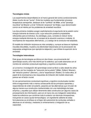 Tecnologías mixtas
Los experimentos desarrollados en el marco general del contra condicionamiento
distan mucho de ser "puros". Entre los modelos que fundamentan procesos
terapéuticos semejantes, destacan el de "conflicto" de Miller, el de "paradoja
neurótica" de Mowrer y el de "inhibición recíproca" de Wolpe, cuyo denominador
común es el interés por los problemas de ansiedad neurótica.
Los dos primeros modelos acogen explícitamente el argumento de la pulsión como
energía sobrante de diverso cuño, cuya reducción poseería propiedades
reforzantes para el individuo. Su estrategia, pues, consiste en reducir dicha
energía mediante técnicas de: a) escape de la situación aversiva o molesta, b)
recompensa de respuestas alternativas, y c) castigo de la conducta mal adaptada.
El modelo de inhibición recíproca es más complejo y, aunque se basa en hipótesis
neurales discutibles, muestra una efectividad relacionada con la provocación de
respuestas antagónicas (por ejemplo la relajación), que inhiben la aparición de la
ansiedad.
Tecnologías heterodoxas
Este grupo de tecnologías se bifurca en dos líneas: una proveniente del
aprendizaje social y otra más disímil por lo ecléctica, que suele abarcarse con el
nombre de variantes conductual-cognitivas y cognitivo-conductuales.
a) La teoría e investigación del aprendizaje social se llevó a cabo desde los años
cuarenta, por los modelos de "reducción de la pulsión" (Miller, Dollard, Mowrer);
del "refuerzo positivo" (Skinner), y de la "expectancia" (Rotter). En todos ellos, el
papel de la recompensa a las respuestas de imitación del modelo observado
parece ser el factor crucial.
b) Las aproximaciones conductual-cognitivas y cognitivo-conductuales oscilan
entre el seguimiento más o menos consecuente de los principios operantes y
respondientes de orden encubierto, pasando por las alternativas que vinculan de
alguna manera sus constructos mediacionales con una metodología de base
empírica, y aquellas que utilizan libremente tales constructos (en algunos casos de
procesamiento de información), pero en el marco de una instigación sistemática;
hasta los eclécticos que combinan todo lo anterior con técnicas introspectivas;
incluyendo en casos ayuda farmacológica. Un ingrediente saltante de estas
formulaciones es el énfasis en el logro del autocontrol de conductas verbales o
afectivas en el individuo, mediante un entrenamiento o instigación de su
capacidad.
27

 